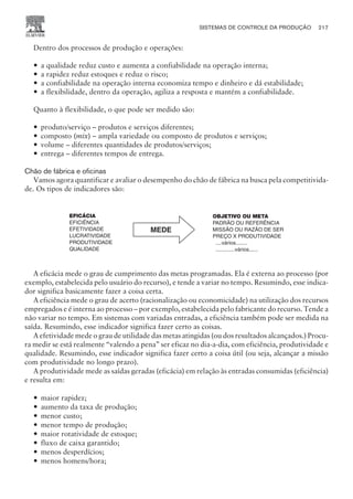 Dentro dos processos de produção e operações:
— a qualidade reduz custo e aumenta a confiabilidade na operação interna;
— a rapidez reduz estoques e reduz o risco;
— a confiabilidade na operação interna economiza tempo e dinheiro e dá estabilidade;
— a flexibilidade, dentro da operação, agiliza a resposta e mantém a confiabilidade.
Quanto à flexibilidade, o que pode ser medido são:
— produto/serviço – produtos e serviços diferentes;
— composto (mix) – ampla variedade ou composto de produtos e serviços;
— volume – diferentes quantidades de produtos/serviços;
— entrega – diferentes tempos de entrega.
Chão de fábrica e oficinas
Vamos agora quantificar e avaliar o desempenho do chão de fábrica na busca pela competitivida-
de. Os tipos de indicadores são:
A eficácia mede o grau de cumprimento das metas programadas. Ela é externa ao processo (por
exemplo, estabelecida pelo usuário do recurso), e tende a variar no tempo. Resumindo, esse indica-
dor significa basicamente fazer a coisa certa.
A eficiência mede o grau de acerto (racionalização ou economicidade) na utilização dos recursos
empregados e é interna ao processo – por exemplo, estabelecida pelo fabricante do recurso. Tende a
não variar no tempo. Em sistemas com variadas entradas, a eficiência também pode ser medida na
saída. Resumindo, esse indicador significa fazer certo as coisas.
A efetividade mede o grau de utilidade das metas atingidas (ou dos resultados alcançados.) Procu-
ra medir se está realmente “valendo a pena” ser eficaz no dia-a-dia, com eficiência, produtividade e
qualidade. Resumindo, esse indicador significa fazer certo a coisa útil (ou seja, alcançar a missão
com produtividade no longo prazo).
A produtividade mede as saídas geradas (eficácia) em relação às entradas consumidas (eficiência)
e resulta em:
— maior rapidez;
— aumento da taxa de produção;
— menor custo;
— menor tempo de produção;
— maior rotatividade de estoque;
— fluxo de caixa garantido;
— menos desperdícios;
— menos homens/hora;
SISTEMAS DE CONTROLE DA PRODUÇÃO 217
CAMPUS • PLANEJAMENTO E CONTROLE DA PRODUÇÃO • 1418 – CAPÍTULO 9 – EC-02
MEDE
EFICÁCIA
EFICIÊNCIA
EFETIVIDADE
LUCRATIVIDADE
PRODUTIVIDADE
QUALIDADE
OBJETIVO OU META
PADRÃO OU REFERÊNCIA
MISSÃO OU RAZÃO DE SER
PREÇO X PRODUTIVIDADE
....vários........
.............vários......
 