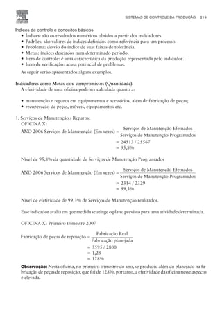 Indices de controle e conceitos básicos
— Índices: são os resultados numéricos obtidos a partir dos indicadores.
— Padrões: são valores de índices definidos como referência para um processo.
— Problema: desvio do índice de suas faixas de tolerância.
— Metas: índices desejados num determinado período.
— Item de controle: é uma característica da produção representada pelo indicador.
— Item de verificação: acusa potencial de problemas.
As seguir serão apresentados alguns exemplos.
Indicadores como Metas e/ou compromissos (Quantidade).
A efetividade de uma oficina pode ser calculada quanto a:
— manutenção e reparos em equipamentos e acessórios, além de fabricação de peças;
— recuperação de peças, móveis, equipamentos etc.
1. Serviços de Manutenção / Reparos:
OFICINA X:
ANO 2006 Serviços de Manutenção (Em vezes)
Serviço
=
s de Manutenção Efetuados
Serviços de Manutenção Programados
= 24513 / 25567
= 95,8%
Nível de 95,8% da quantidade de Serviços de Manutenção Programados
ANO 2006 Serviços de Manutenção (Em vezes)
Serviço
=
s de Manutenção Efetuados
Serviços de Manutenção Programados
= 2314 / 2329
= 99,3%
Nível de efetividade de 99,3% de Serviços de Manutenção realizados.
Esse indicador avalia em que medida se atinge o plano previsto para uma atividade determinada.
OFICINA X: Primeiro trimestre 2007
Fabricação de peças de reposição
Fabricação Real
Fa
=
bricação planejada
= 3595 / 2800
= 1,28
= 128%
Observação: Nesta oficina, no primeiro trimestre do ano, se produziu além do planejado na fa-
bricação de peças de reposição, que foi de 128%, portanto, a efetividade da oficina nesse aspecto
é elevada.
SISTEMAS DE CONTROLE DA PRODUÇÃO 219
CAMPUS • PLANEJAMENTO E CONTROLE DA PRODUÇÃO • 1418 – CAPÍTULO 9 – EC-02
 