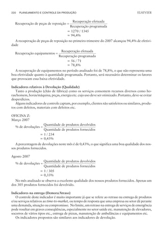 Recuperação de peças de reposição
Recuperação efet
=
uada
Recuperação programada
= 1270 / 1345
= 94,4%
A recuperação de peças de reposição no primeiro trimestre do 2007 alcançou 94,4% de efetivi-
dade
Recuperação equipamentos
Recuperação efetuada
Recup
=
eração programada
= 56 / 71
= 78,8%
A recuperação de equipamentos no período analisado foi de 78,8%, o que não representa uma
boa efetividade quanto à quantidade programada. Portanto, será necessário determinar os fatores
que provocam essa baixa efetividade.
Indicadores relativos à Devolução (Qualidade)
Tanto a produção (chão de fábrica) como os serviços consomem recursos diversos como ho-
ras/homem, horas/máquina, peças, energia etc. cujo uso deve ser otimizado. Portanto, deve-se evitar
desperdícios.
Alguns indicadores de controle captam, por exemplo, clientes não satisfeitos ou similares, produ-
tos com defeitos, materiais com defeitos etc.
OFICINA Z:
Março 2007
% de devoluções
Quantidade de produtos devolvidos
Q
=
uantidade de produtos fornecidos
= 1 / 234
= 0,43%
A porcentagem de devoluções neste mês é de 0,43%, o que significa uma boa qualidade dos nos-
sos produtos fornecidos.
Agosto 2007
% de devoluções
Quantidade de produtos devolvidos
Q
=
uantidade de produtos fornecidos
= 1 / 305
= 0,33%
No mês analisado se observa a excelente qualidade dos nossos produtos fornecidos. Apenas um
dos 305 produtos fornecidos foi devolvido.
Indicadores na entrega (Demora/Atraso)
O controle deste indicador é muito importante já que se refere ao retraso na entrega de produtos
e/ou serviços relativos ao time-to-market, ou tempo de resposta que uma empresa ou setor dá perante
uma demanda, situação ou compromisso. No limite, um retraso na entrega de serviços de emergência
pode resultar em graves conseqüências, especialmente no setor saúde etc. manutenção de elevadores,
socorros de vários tipos etc., entrega de pizzas, manutenção de ambulâncias e equipamentos etc.
Os indicadores propostos são similares aos indicadores de devolução.
220 PLANEJAMENTO E CONTROLE DA PRODUÇÃO
CAMPUS • PLANEJAMENTO E CONTROLE DA PRODUÇÃO • 1418 – CAPÍTULO 9 – EC-02
ELSEVIER
 