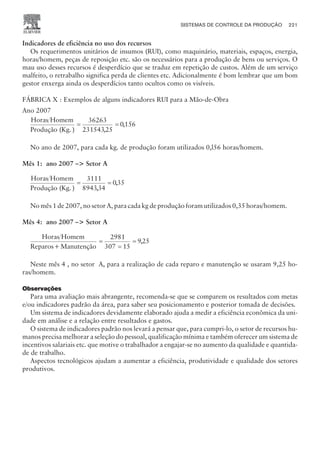 Indicadores de eficiência no uso dos recursos
Os requerimentos unitários de insumos (RUI), como maquinário, materiais, espaços, energia,
horas/homem, peças de reposição etc. são os necessários para a produção de bens ou serviços. O
mau uso desses recursos é desperdício que se traduz em repetição de custos. Além de um serviço
malfeito, o retrabalho significa perda de clientes etc. Adicionalmente é bom lembrar que um bom
gestor enxerga ainda os desperdícios tanto ocultos como os visíveis.
FÁBRICA X : Exemplos de alguns indicadores RUI para a Mão-de-Obra
Ano 2007
Horas Homem
Produção (Kg. )
= =
36263
23154325
0156
,
,
No ano de 2007, para cada kg. de produção foram utilizados 0,l56 horas/homem.
Mês 1: ano 2007 – Setor A
Horas Homem
Produção (Kg. )
= =
3111
894334
035
,
,
No mês 1 de 2007, no setor A, para cada kg de produção foram utilizados 0,35 horas/homem.
Mês 4: ano 2007 – Setor A
Horas Homem
Reparos+Manutenção
=
=
=
2981
307 15
925
,
Neste mês 4 , no setor A, para a realização de cada reparo e manutenção se usaram 9,25 ho-
ras/homem.
Observações
Para uma avaliação mais abrangente, recomenda-se que se comparem os resultados com metas
e/ou indicadores padrão da área, para saber seu posicionamento e posterior tomada de decisões.
Um sistema de indicadores devidamente elaborado ajuda a medir a eficiência econômica da uni-
dade em análise e a relação entre resultados e gastos.
O sistema de indicadores padrão nos levará a pensar que, para cumpri-lo, o setor de recursos hu-
manos precisa melhorar a seleção do pessoal, qualificação mínima e também oferecer um sistema de
incentivos salariais etc. que motive o trabalhador a engajar-se no aumento da qualidade e quantida-
de de trabalho.
Aspectos tecnológicos ajudam a aumentar a eficiência, produtividade e qualidade dos setores
produtivos.
SISTEMAS DE CONTROLE DA PRODUÇÃO 221
CAMPUS • PLANEJAMENTO E CONTROLE DA PRODUÇÃO • 1418 – CAPÍTULO 9 – EC-02
 