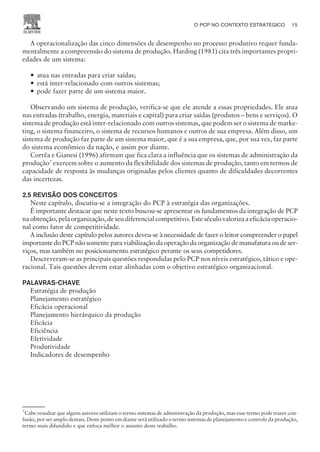 A operacionalização das cinco dimensões de desempenho no processo produtivo requer funda-
mentalmente a compreensão do sistema de produção. Harding (1981) cita três importantes propri-
edades de um sistema:
— atua nas entradas para criar saídas;
— está inter-relacionado com outros sistemas;
— pode fazer parte de um sistema maior.
Observando um sistema de produção, verifica-se que ele atende a essas propriedades. Ele atua
nas entradas (trabalho, energia, materiais e capital) para criar saídas (produtos – bens e serviços). O
sistema de produção está inter-relacionado com outros sistemas, que podem ser o sistema de marke-
ting, o sistema financeiro, o sistema de recursos humanos e outros de sua empresa. Além disso, um
sistema de produção faz parte de um sistema maior, que é a sua empresa, que, por sua vez, faz parte
do sistema econômico da nação, e assim por diante.
Corrêa e Gianesi (1996) afirmam que fica clara a influência que os sistemas de administração da
produção7
exercem sobre o aumento da flexibilidade dos sistemas de produção, tanto em termos de
capacidade de resposta às mudanças originadas pelos clientes quanto de dificuldades decorrentes
das incertezas.
2.5 REVISÃO DOS CONCEITOS
Neste capítulo, discutiu-se a integração do PCP à estratégia das organizações.
É importante destacar que neste texto buscou-se apresentar os fundamentos da integração de PCP
na obtenção, pela organização, de seu diferencial competitivo. Este século valoriza a eficácia operacio-
nal como fator de competitividade.
A inclusão deste capítulo pelos autores deveu-se à necessidade de fazer o leitor compreender o papel
importante do PCP não somente para viabilização da operação da organização de manufatura ou de ser-
viços, mas também no posicionamento estratégico perante os seus competidores.
Descreveram-se as principais questões respondidas pelo PCP nos níveis estratégico, tático e ope-
racional. Tais questões devem estar alinhadas com o objetivo estratégico organizacional.
PALAVRAS-CHAVE
Estratégia de produção
Planejamento estratégico
Eficácia operacional
Planejamento hierárquico da produção
Eficácia
Eficiência
Efetividade
Produtividade
Indicadores de desempenho
O PCP NO CONTEXTO ESTRATÉGICO 15
CAMPUS • PLANEJAMENTO E CONTROLE DA PRODUÇÃO • 1418 – CAPÍTULO 2 – EC-02
7
Cabe ressaltar que alguns autores utilizam o termo sistemas de administração da produção, mas esse termo pode trazer con-
fusão, por ser amplo demais. Deste ponto em diante será utilizado o termo sistemas de planejamento e controle da produção,
termo mais difundido e que enfoca melhor o assunto deste trabalho.
 