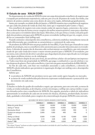 ¢ Estudo de caso XINLIN CORP.
No departamento de vendas da XINLIN existe um cargo denominado conselheiro de negócios que
é ocupado por profissionais responsáveis, cada um, por cerca de 20 pontos-de-venda. Em média, esse
número de pontos constitui uma zona dentro de uma certa região, delimitada geograficamente.
Assim,porexemplo,nacidadedoRiodeJaneiro,aXINLINmantémcincoconselheirosdenegócios:
um que cuida dos pontos-de-venda da Zona Sul; outro que é responsável pelo Centro e Tijuca.
Um conselheiro de negócio tem como missão cuidar de aspectos legais, comerciais e dar conse-
lhos ao dono das lojas de forma a tocar o negócio da melhor maneira possível, tanto para a distribui-
dora como para o revendedor (dono das lojas). Além disso, é ele que efetua a venda e zela pela quali-
dade dos produtos entregues pela XINLIN ao posto revendedor (selling-in) que irá, a seguir, reven-
dê-los ao consumidor final (selling-out).
Visando estimular o desempenho dos conselheiros, a diretoria estabelece mensalmente metas de
venda diferenciadas que consideram as características e o potencial de cada zona.
Os produtos da XINLIN têm um preço padrão de lista (R$2,35 por litro) que é baseado no custo
padrão de produção, mas os conselheiros têm autonomia para conceder descontos para os revende-
dores. A decisão de quanto dar de desconto cabe exclusivamente ao conselheiro, que está conscien-
tizado de que cada venda deve trazer o maior retorno possível para a XINLIN. O revendedor, por
seu turno, tem o direito de devolver o produto que chega depois do prazo especificado ou é entregue
com algum problema técnico ou de embalagem.
Cada conselheiro dispõe de um carro frota, de um telefone celular e de um laptop com impresso-
ra. Todos esses bens são propriedade da XINLIN, que paga o combustível, o uso do telefone e ou-
tras despesas do gênero. Para cada conselheiro, é previsto um gasto mensal padrão de R$6.000,00.
Ao fim de cada mês, com base nos resultados associados a cada conselheiro, a diretoria da
XINLIN calcula indicadores que permitem à organização divulgar um ranking com o desempenho
dos Conselheiros.
Admita que:
— os produtos da XINLIN são produtos novos que estão sendo agora lançados no mercado;
— as metas de venda estabelecidas pela diretoria expressam verdadeiramente o potencial de ven-
da existente em cada zona.
Questões:
1) Analise os dados do quadro de resultados a seguir, que apresenta, para um certo mês, as metas de
venda, as vendas realizadas, as devoluções, os itens em estoque, o selling-out, o preço médio e os gas-
tos efetuados pelos cinco conselheiros da XINLIN. Em seguida, preencha a tabela de indicadores
apresentando os resultados de cada um em termos de eficácia, eficiência, produtividade, lucrativi-
dade, qualidade e efetividade, para o negócio de comercialização do grupo XINLIN como um todo.
QUADRO DE RESULTADOS (DADOS COLETADOS)
CONSELH. 1 CONSELH. 2 CONSELH. 3 CONSELH. 4 CONSELH. 5
Metas de venda (litros) 10.000 16.000 11.500 13.000 12.000
Selling-in3
(litros) 12.000 13.500 10.500 13.500 9.000
Devoluções (litros) 1.000 1.200 2.000 500 0
Produto em estoque no revendedor
(litros)
2.000 1.300 400 100 0
Selling-out (litros) 9.000 11.000 8.100 12.900 9.000
Preço médio (R$) 2,10 2,35 3,35 2,70 2,20
Gastos4
(R$) 7.500 6.000 6.500 8.000 5.000
4
Na coluna “Gastos” incluem-se todos os gastos relacionados à atividade de cada Conselheiro, inclusive quaisquer custos re-
lacionados às devoluções.
222 PLANEJAMENTO E CONTROLE DA PRODUÇÃO
CAMPUS • PLANEJAMENTO E CONTROLE DA PRODUÇÃO • 1418 – CAPÍTULO 9 – EC-02
ELSEVIER
 