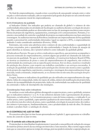 No final do empreendimento, visando evitar a ocorrência de uma grande variação entre o valor
orçado e o efetivamente realizado, cabe ao responsável pela gestão do projeto ter um controle maior
do valor do orçamento inicial do empreendimento.
9.3.4.3 Indicadores da qualidade
a) Indicador Global: Um indicador que poderia ser chamado de global é o número de não-
conformidades detectadas em atividades de fiscalização ou auditoria durante a evolução de um pro-
jeto. Não-conformidades podem ser detectadas tanto na fase de montagem mecânica como em pro-
blemas de projeto de engenharia, equipamentos, construção civil e armazenamento. Portanto, é ve-
emente a necessidade de controlar a qualidade de projetos ou empreendimentos nas fases anteriores
à montagem. As auditorias internas da Petrobras consideram um empreendimento de boa qualidade
quando o percentual de conformidades detectadas é igual ou superior a 85%, o empreendimento
auditado é então considerado satisfatório (Ferreira, 1998).
Entretanto, não existe uma aderência entre o número de não-conformidades e a quantidade de
serviços executados, pois a quantidade de não-conformidades é função da forma de atuação de
quem identifica as mesmas, não é possível utilizá-lo como indicador da qualidade global.
b) Indicadores Parciais: No que se refere a indicadores específicos, que permitem acompanhar o
processo nomeado de empreendimento, existem alguns que podem ser chamados de indicado-
res parciais da qualidade. No que se refere à qualidade, o Construction Industry Board (1998),
ao mostrar as estatísticas de prazo e custo de empreendimentos de engenharia, não avaliou a
conformidade da construção com as especificações técnicas. Em vez disso, mostrou o resultado
da satisfação dos clientes, com respeito aos trabalhos concluídos e aos serviços executados. A
avaliação da qualidade medida somente pela satisfação dos clientes não mostra como a qualida-
de do projeto de engenharia, suprimento, construção e montagem dos empreendimentos foi ge-
renciada, sendo constatado, simplesmente, se os clientes têm ou não uma alta aceitação dos pro-
dutos finais.
A seguir, listamos os indicadores da qualidade que são utilizados em empreendimentos de enge-
nharia: índice de compacidade, índice de reparo de soldas, número de modificações de projeto/mês,
número de incompatibilidades de projeto/mês, índice de conformidade nas auditorias de qualidade
da contratada e índice de desempenho das instalações.
Considerações finais sobre indicadores
Ao analisar os sete indicadores globais abrangendo os aspectos prazo, custo e qualidade, notamos
que os indicadores números 1 a 2, 4 e 6 são utilizáveis durante todo o gerenciamento do projeto.
Entretanto, os indicadores 1 a 2 só monitoram prazo e custo de forma conjunta, e o indicador 4, ao
avaliar prazo, custo e qualidade, capta opiniões qualitativas de entrevistados, deixando de conside-
rar os desvios reais dos valores de prazo, custo e qualidade, em relação às suas previsões. Já o indica-
dor número 6 preocupa-se, fundamentalmente, com a produtividade da mão-de-obra. Os demais
avaliam o produto final e a satisfação do cliente.
9.4 O CONTROLE NO JUST-IN-TIME
Os conceitos sobre Just-in-time foram apresentados no Capítulo 3, agora apresenta-se o detalha-
mento do controle no Just-in-time.
9.4.1 O controle sob a ótica do just-in-time
O sistema Just-in-time/Kanban freqüentemente é associado a uma política de redução do estoque
de matérias-primas através da sua entrega em intervalos e lotes menores. Mas o termo sugere muito
mais que se concentrar apenas no tempo de entrega, pois isso poderá estimular a superprodução an-
SISTEMAS DE CONTROLE DA PRODUÇÃO 225
CAMPUS • PLANEJAMENTO E CONTROLE DA PRODUÇÃO • 1418 – CAPÍTULO 9 – EC-02
 