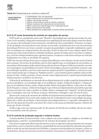 Tabela 9.4. Características de controle no sistema JIT
CARACTERÍSTICAS
DE CONTROLE
— A flexibilidade é fator da organização
— Exige investimentos em rearranjo dos equipamentos
— Requer mão-de-obra intensiva
— Requer autocontrole por parte de mestres e operários
— Requer mudanças de comportamento da mão-de-obra
— Menor tempo para implementação e/ou implantação parcial
— Maior enriquecimento das tarefas
— Menor planejamento, programação e controle indireto da produção
9.4.2 O JIT como ferramenta de controle em operações de serviço
O JIT pode ser considerado como uma “filosofia” de produção que emerge num tempo de crise.
Com a crise mundial, a briga pela manutenção (ou ampliação) de mercados ganha contornos distin-
tos, em que a diversificação é uma arma para o atendimento dos consumidores. Portanto, as empre-
sas de produção em massa devem estar atentas ao mercado, contando para isso com uma estrutura
de produção flexível, com vistas a atender variações da quantidade e responder rapidamente a pedi-
dos ou mudanças no comportamento do mercado. O just-in-time não é uma solução rápida. É um
sistema que tanto pode produzir resultados imediatos, quanto de longo prazo em todos os ambien-
tes, e traz um enfoque moderno para a gerência pensar, recuperar e concentrar esforços na volta dos
fundamentos em todas as atividades da empresa.
O JIT não tem um enfoque linear para a solução de problemas; é um enfoque circular sem local ideal
para começar. Em termos de produção, just-in-time significa que, na montagem de um produto, as
necessárias submontagens (subconjuntos) precedentes devem chegar na linha no momento necessá-
rio à montagem e na quantidade necessária. Dentro dessa lógica, procura-se produzir somente o que
terá utilização imediata, com lotes tanto menores quanto possível. Expandindo o conceito no con-
texto empresarial é que se chegou ao “kanban externo”, com a matéria-prima também sendo recebi-
da just-in-time. A idéia, portanto, é fazer circular o mais rápido possível o capital representado pelas
matérias-primas e produtos em processo.
A filosofia de atendimento ao mercado dá aos departamentos de vendas o papel de detonadores do
processo produtivo: só é produzido algo se for pedido por vendas. A idéia de produzir o “empurrar”
para os revendedores ficaria, então, comprometida. Dentro da própria fábrica, o fluxo deve ser olha-
do do fim para o começo: a linha de montagem é que solicita aos departamentos precedentes que tipo
de peça necessita com vistas a atender as vendas. Assim, a usinagem não “empurra” um lote de peças
para a montagem, mas esta vai buscar as peças e determina à usinagem o que ela tem de fazer.
Quem retira as peças de um posto de trabalho (ou departamento produtivo) é o operador/depar-
tamento subseqüente. Isso ocorre pelo simples fato de o subseqüente sentir a necessidade das peças.
Quem dá a ordem de produção a determinado posto/departamento é o operador subseqüente. Se
este leva dez peças de um posto, esse posto deve repor as dez peças, produzindo apenas o número de
peças que foram retiradas.
A idéia é agir como um supermercado. Se dez pacotes de farinha são vendidos, devem ser repos-
tos na prateleira mais dez pacotes.
9.4.3 O controle de produção segundo o sistema kanban
A técnica kanban foi desenvolvida “com o objetivo de tornar simples e rápidas as atividades de
programação, controle e acompanhamento de sistemas de produção em lotes”.
Essa técnica surgiu pela observação da maneira como os supermercados gerenciam seus estoques
na prateleira, como o repositor monitora a quantidade de itens nas prateleiras. Quando essa quanti-
dade se reduz de um determinado nível definido, o repositor retira produtos do estoque e coloca-os
na prateleira, até que esse processo ocorra novamente. Essa técnica é chamada de “puxada” pela ra-
SISTEMAS DE CONTROLE DA PRODUÇÃO 227
CAMPUS • PLANEJAMENTO E CONTROLE DA PRODUÇÃO • 1418 – CAPÍTULO 9 – EC-02
 
