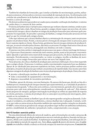 Também há o kanban de fornecedor, que é similar ao kanban de movimentação, porém, utiliza-
do para comunicar a fornecedores externos a necessidade de reposição de itens. As informações nele
contidas são semelhantes às do kanban de movimentação, com a adição dos dados do fornecedor,
horários e ciclos de entregas.
Há dois procedimentos que podem ser usados para comandar a utilização dos kanbans: o sistema
de cartão único e o sistema de dois cartões.
O sistema de kanban único é próprio para empresas que tenham o layout contínuo, tendo os pos-
tos de fabricação lado a lado. Dessa forma, quando o estágio-cliente requer um novo lote, ele retira
o material do estoque e deixa o kanban no estágio de produção fonecedor para informar qual com-
ponente foi requisitado. Ao perceber a presença do kanban, o estágio-fornecedor processa um lote
igual ao que foi retirado pelo estágio-cliente.
Cabe aqui salientar que a técnica kanban objetiva a minimização de estoques, tanto em processo
quanto em produtos finais. Porém, a técnica prevê a formação de estoques entre os processos, para
haver resposta rápida ao cliente. Dessa forma, geralmente haverá estoques mínimos de produtos fi-
nais que, ao serem retirados pelos clientes, dão início ao processo. O estágio final retira o lote do seu
estágio-fornecedor e o processa, propagando essa dinâmica em todo o sistema.
O sistema com dois cartões é empregado em processos nos quais o cliente está longe do fornece-
dor. O processo é basicamente o mesmo do outro sistema, porém, neste se faz presente o movimen-
tador. Quando o operador retira material do estoque para processá-lo, ele deixa o kanban de movi-
mentação. Periodicamente, o movimentador, ao visitar os estágios, recolhe os kanbans de movi-
mentação e vai ao estágio fornecedor para retirar um novo lote daquele item.
Nesse processo, ele coloca o kanban de produção para autorizar a fabricação e leva o lote requerido
para o estágio-cliente. O processo é contínuo, sendo o movimentador responsável por sua dinâmica.
Apesar de ser idealizado para processos repetitivos em lotes, outros processos podem usufruir seus
princípios, em partes do processo que tenham características de repetitividade. Esse mesmo autor lista
algumas vantagens da adoção do kanban como técnica da programação da produção. Entre elas estão:
— permite a identificação imediata de problemas;
— reduz a necessidade de equipamentos e movimentação;
— dispensa a necessidade de inventários periódicos.
O kanban, apesar de eficiente, tem suas limitações. Os autores declaram que, devido ao fato de o
kanban prever a manutenção de estoques (mesmo que sejam mínimos), se a variedade de produtos e
componentes for grande, “o fluxo não será contínuo, e sim intermitente, gerando altos estoques em
processo para cada item, principalmente considerando-se a demanda de cada um”. Pelo número
muito pequeno de estoques, qualquer interrupção na produção se reflete na capacidade de resposta
ao cliente, portanto, o sistema de produção deve se antecipar à ocorrência de interrupções, dimi-
nuindo-as ou excluindo-as.
Uma outra crítica comum ao kanban é que ele não suporta grandes variações na demanda. A afir-
mação é verdadeira, em ambientes turbulentos, a técnica kanban não é adequada. Contudo, verifi-
ca-se que todas as outras técnicas discutidas também não suportam grandes variações na demanda.
O MRP e outras técnicas geradoras de estoque até podem reagir melhor em ambientes turbulentos,
porém a instabilidade do ambiente é prejudicial a todos, comprometendo a sua atuação.
9.4.4 O kanban: exercício prático
Em uma determinada fábrica de móveis de madeira, após reformulações em todo o processo de
fabricação, a gerência de produção implementou um novo método produtivo, baseado em lotes pe-
quenos, obtido com a ajuda do Kanban. A implantação do programa Kanban, com utilização de car-
tões, teve início na metade do segundo ano. Antes disso, a partir de janeiro do mesmo ano, foi prin-
cipiado um trabalho voltado a reduzir os níveis de estoques de materiais em processo. Conceitos bá-
SISTEMAS DE CONTROLE DA PRODUÇÃO 229
CAMPUS • PLANEJAMENTO E CONTROLE DA PRODUÇÃO • 1418 – CAPÍTULO 9 – EC-02
 