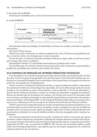 6. Execução das facilidades
As principais facilidades para o início do funcionamento do sistema foram:
— Cartão KANBAN
Denominado cartão de produção, foi desenhado conforme esse modelo, contendo as seguintes
informações:
Descrição: Nome da peça
Número do cartão: O primeiro é o número seqüencial do cartão. O número entre parênteses in-
dica o total de cartões em circulação para o item em questão.
Centro de custo: os números colocados nas figuras indicam as seções onde se realizam as opera-
ções na peça, bem como a seqüência.
Quantidade/Contêiner: É a quantidade autorizada para produção pelo cartão.
Lote de fabricação: É o número máximo de peças que pode existir em processo, representando o
produto da quantidade por contêiner pelo número de cartões.
9.5 O CONTROLE DE PRODUÇÃO NO OPTIMIZED PRODUCTION TECHNOLOGY
Esta abordagem é um método de gestão da produção desenvolvido nos Estados Unidos no final
dos anos 70 por um grupo de pesquisadores do qual fazia parte o físico Eliyahu Goldratt, que aca-
bou por ser o principal divulgador dos seus princípios. Este método baseia-se na gestão da empresa a
partir dos seus gargalos de estrangulamento.
Outros conceitos e sistemas têm sido desenvolvidos, os quais reconhecem também a importância
de se planejar levando em conta restrições de capacidade, em vez de sobrecarregar parte do sistema
produtivo, não atendendo ao plano. Possivelmente, o mais conhecido é a Teoria das Restrições, a
qual foi desenvolvida para focalizar a atenção na restrição de capacidade ou gargalo da produção.
Através da identificação da localização da restrição e do esforço para removê-la, buscando então
nova restrição, a produção está sempre se concentrando naquela parte que determina criticamente o
ritmo de produção. A abordagem OPT, ou Tecnologia de Produção Otimizada, teve seu desenvolvi-
mento e seu marketing através de um pacote de software desenvolvidos por Eliyahu Goldratt.
O OPT é uma técnica computadorizada que auxilia a programação de sistemas produtivos, ao rit-
mo ditado pelos recursos mais fortemente carregados, ou seja, os gargalos. Se a taxa de atividade em
qualquer parte do sistema exceder àquela do gargalo, alguns itens estarão sendo produzidos sem
que possam ser utilizados. Se a taxa de trabalho cai abaixo do ritmo no gargalo, todo o sistema é su-
butilizado.
Esse sistema possui duas características marcantes. A primeira é relativa a seu nome, que apesar
de incluir a palavra Optimized, não garante a obtenção de soluções ótimas no sentido estrito da pa-
lavra, já que a técnica é baseada em uma série de procedimentos heurísticos. A segunda característica
importante do OPT é que, ao contrário de MRP II e JIT, ele não caiu em domínio público, sendo
ainda uma tecnologia proprietária, o que significa que seu uso requer o pagamento de royalties às
empresas detentoras de suas patentes.
232 PLANEJAMENTO E CONTROLE DA PRODUÇÃO
CAMPUS • PLANEJAMENTO E CONTROLE DA PRODUÇÃO • 1418 – CAPÍTULO 9 – EC-02
ELSEVIER
DESCRIÇÃO
VIGAS
Nº do cartão
5 ( 26 )
CARTÃO DE
PRODUÇÃO
CÓDIGO
XB-2476
CENTRO DE CUSTO
1 2 3
QUANT/CONTAINER
75
LOTE FABRICAÇÃO
1950
 