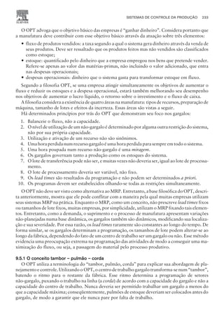 O OPT advoga que o objetivo básico das empresas é “ganhar dinheiro”. Considera portanto que
a manufatura deve contribuir com esse objetivo básico através da atuação sobre três elementos:
— fluxo de produtos vendidos: a taxa segundo a qual o sistema gera dinheiro através da venda de
seus produtos. Deve ser ressaltado que os produtos feitos mas não vendidos são classificados
como estoque;
— estoque: quantificado pelo dinheiro que a empresa empregou nos bens que pretende vender.
Refere-se apenas ao valor das matérias-primas, não incluindo o valor adicionado, que entra
nas despesas operacionais;
— despesas operacionais: dinheiro que o sistema gasta para transformar estoque em fluxo.
Segundo a filosofia OPT, se uma empresa atingir simultaneamente os objetivos de aumentar o
fluxo e reduzir os estoques e a despesa operacional, estará também melhorando seu desempenho
nos objetivos de aumentar o lucro líquido, o retorno sobre o investimento e o fluxo de caixa.
A filosofia considera a existência de quatro áreas na manufatura: tipos de recursos, preparação de
máquina, tamanho de lotes e efeitos da incerteza. Essas áreas são vistas a seguir.
Há determinados princípios por trás do OPT que demonstram seu foco nos gargalos:
1. Balanceie o fluxo, não a capacidade.
2. O nível de utilização de um não-gargalo é determinado por alguma outra restrição do sistema,
não por sua própria capacidade.
3. Utilização e ativação de um recurso não são sinônimos.
4. Uma hora perdida num recurso gargalo é uma hora perdida para sempre em todo o sistema.
5. Uma hora poupada num recurso não-gargalo é uma miragem.
6. Os gargalos governam tanto a produção como os estoques do sistema.
7. O lote de transferência pode não ser, e muitas vezes não deveria ser, igual ao lote de processa-
mento.
8. O lote de processamento deveria ser variável, não fixo.
9. Os lead times são resultados da programação e não podem ser determinados a priori.
10. Os programas devem ser estabelecidos olhando-se todas as restrições simultaneamente.
O OPT não deve ser visto como alternativa ao MRP. Entretanto, a base filosófica do OPT, descri-
ta anteriormente, mostra que ele pode conflitar com a maneira pela qual muitas empresas utilizam
seus sistemas MRP na prática. Enquanto o MRP, como um conceito, não prescreve lead times fixos
ou tamanhos de lote fixos, muitas empresas, por simplicidade, utilizam o MRP fixando tais elemen-
tos. Entretanto, como a demanda, o suprimento e o processo de manufatura apresentam variações
não-planejadas numa base dinâmica, os gargalos também são dinâmicos, modificando sua localiza-
ção e sua severidade. Por essa razão, os lead times raramente são constantes ao longo do tempo. De
forma similar, se os gargalos determinam a programação, os tamanhos de lote podem alterar-se ao
longo da fábrica, dependendo do fato de um centro de trabalho ser um gargalo ou não. Esse método
evidencia uma preocupação extrema na programação das atividades de modo a conseguir uma ma-
ximização do fluxo, ou seja, a passagem do material pelo processo produtivo.
9.5.1 O conceito tambor – pulmão – corda
O OPT utiliza a terminologia do “tambor, pulmão, corda” para explicar sua abordagem de pla-
nejamento e controle. Utilizando o OPT, o centro de trabalho gargalo transforma-se num “tambor”,
batendo o ritmo para o restante da fábrica. Esse ritmo determina a programação de setores
não-gargalo, puxando o trabalho na linha (a corda) de acordo com a capacidade do gargalo e não a
capacidade do centro de trabalho. Nunca deveria ser permitido trabalhar um gargalo a menos do
que a capacidade máxima; conseqüentemente, pulmões de estoque deveriam ser colocados antes do
gargalo, de modo a garantir que ele nunca pare por falta de trabalho.
SISTEMAS DE CONTROLE DA PRODUÇÃO 233
CAMPUS • PLANEJAMENTO E CONTROLE DA PRODUÇÃO • 1418 – CAPÍTULO 9 – EC-02
 