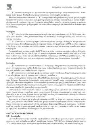 O OPT é uma técnica suportada por um software cuja metodologia não é contemplada na litera-
tura e muito pouco divulgada e há poucos relatos de implantações da técnica.
À luz das informações disponíveis, o OPT é um princípio adequado a situações em que não se pre-
tende ter preocupações imediatas com aperfeiçoamento da linha ou há instabilidade no mix de pro-
dutos e complexidade no processo. É um princípio aplicável também a situações em que se tem uma
linha de montagem principal (que pode ser entendida como gargalo) e outras linhas abastecedoras
(secundárias).
Vantagens
O OPT, além de auxiliar as empresas na redução dos seus lead-times (cerca de 30%) e dos esto-
ques (cerca de 40% a 75%), também facilita a flexibilidade do sistema produtivo para alterar o seu
mix de produção.
O OPT considera os recursos-gargalo como merecedores de especial atenção, porque são des-
ses recursos que depende a produção da empresa. É nessa perspectiva que o OPT auxilia a empresa
a focalizar as suas atenções nos problemas que possam comprometer o desempenho dos recur-
sos-gargalo.
Os resultados da implementação do OPT fazem-se notar rapidamente, pois o esforço de imple-
mentação é menor devido à focalização da atenção em poucos pontos considerados críticos. O mé-
todo pode ser usado como um simulador da fábrica. Perguntas do tipo “O que aconteceria se ...” po-
dem ser respondidas com mais segurança com o auxílio de uma ferramenta de simulação.
Limitações
O OPT é um sistema que centraliza a tomada de decisões. Não permite a descentralização das de-
cisões operacionais para o chão da fábrica, o que pode dificultar um maior comprometimento da
força de trabalho com os objetivos da empresa.
O OPT, como um novo método que é, vai implicar sempre mudanças. Pode levantar resistências
à sua adoção por parte de pessoas mais resistentes à mudança.
Entre as limitações do sistema está a dificuldade de determinação do gargalo, porque “muitas ve-
zes a dinâmica do processo de produção torna o gargalo móvel”, o que certamente dificulta a sua
aplicação. Muitos fatores podem ainda contribuir para mascarar gargalos verdadeiros, como lotes
excessivos, práticas tradicionais na produção, entre outros. Se o gargalo for erradamente identifica-
do, o desempenho do sistema fica comprometido.
Outra limitação refere-se ao alto custo de sua implantação, pois, além de ser um software normal-
mente caro, o fato de a tecnologia ser de conhecimento de poucas pessoas encarece ainda mais a im-
plantação, e por se tratar de um software que exige atualizações e manutenção, a empresa cria uma
dependência com o seu fornecedor ao adotá-lo.
A partir daí, verifica-se que a aplicação do software OPT em pequenas empresas torna-se muito
difícil, pois, além das dificuldades financeiras que essas empresas enfrentam, existe a barreira tecno-
lógica como mais um agravante. Todavia, a aplicação do princípio básico da técnica, que é a identifi-
cação de gargalos no processo, pode auxiliar muito as empresas a entenderem melhor o seu proces-
so e produzir no máximo de sua capacidade, se necessário.
9.6 CONTROLE DE PROJETOS
9.6.1 Introdução
Diversas ferramentas são utilizadas na atividade de controle de grandes projetos e empreendi-
mentos. As mais utilizadas são a EAP, o gráfico de Gantt, o PERT/CPM, a linha de balanço, a curva
“S” e estimativa de custo. Nos tópicos seguintes mostraremos duas delas e seu modo de aplicação.
SISTEMAS DE CONTROLE DA PRODUÇÃO 235
CAMPUS • PLANEJAMENTO E CONTROLE DA PRODUÇÃO • 1418 – CAPÍTULO 9 – EC-02
 