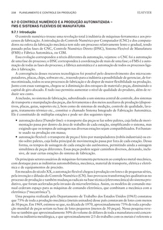 9.7 O CONTROLE NUMÉRICO E A PRODUÇÃO AUTOMATIZADA –
FMS E SISTEMAS FLEXÍVEIS DE MANUFATURA
9.7.1 Introdução
O controle numérico trouxe uma revolução total à indústria de máquinas-ferramenta e aos pro-
cessos de fabricação. A introdução do Controle Numérico por Computador (CNC) e dos computa-
dores na esfera da fabricação mecânica tem sido um processo relativamente lento e gradual, tendo
passado pelas fases de CNC, Controle Numérico Direto (DNC), Sistema Flexível de Manufatura
(FMS) e Fábrica Automática, ou CIM.
Essa evolução correspondeu a níveis diferentes da automação, vejamos: o CNC foi a automação
de uma fase do processo; o DNC correspondeu à coordenação de mais de uma fase; o FMS é a auto-
mação de todas as fases do processo; a fábrica automática é a automação de todos os processos liga-
dos à fabricação.
A convergência desses recursos tecnológicos foi possível pelo desenvolvimento dos microcom-
putadores, placas, chips, software etc., trazendo para a indústria a possibilidade de gerenciar, de for-
ma otimizada, todos os seus processos de fabricação e de dispor de maior flexibilidade na produção.
Junto com essas vantagens, chegou-se à diminuição dos estoques de material e peças, diminuindo o
capital de giro alocado. E tudo isso permitiu aumentar o nível de qualidade do produto, além de re-
duzir seu custo.
A inclusão, no sistema de fabricação, subordinado a um sistema central de controle, dos sistemas
de transporte e manipulação das peças, das ferramentas e dos meios auxiliares de produção (disposi-
tivos, placas, guias, suportes etc.), bem como de sistemas de medição, controle de qualidade, lava-
gem, tratamento térmico etc., constitui o chamado Sistema Integrado de Fabricação Automática.
Ele é constituído de múltiplas estações e pode ser dos seguintes tipos:
— automação dura (Transfer line): o transporte das peças se faz sobre paletes, cuja linha de movi-
mentação passa por dentro da área de trabalho de cada estação, simplificando o sistema, mas
exigindo que os tempos de usinagem nas diversas estações sejam compatibilizados. Foi bastan-
te usado na produção em massa;
— automação flexível: o transporte de peças é feito por manipuladores (robôs industriais) ou en-
tão sobre paletes, cuja linha principal de movimentação passa por fora de cada estação. Dessa
forma, os tempos de usinagem de cada estação são autônomos, permitindo ainda a usinagem
simultânea de peças diferentes. Essas peças podem seguir caminhos diversos, deixando, inclu-
sive, de usar certas estações do sistema de fabricação.
Os principais setores usuários de máquinas-ferramenta pertencem ao complexo metal-mecânico,
com destaque para as indústrias automobilística, mecânica, material de transporte, elétrica e eletrô-
nica e de equipamentos de precisão.
Em meados do século XX, a automação flexível chegou à produção em lotes e de pequenas séries,
pela invenção e difusão do Controle Numérico (CN). Isso provocou transformações qualitativas no
processo de produção e também mudanças radicais na base técnica (eletromecânica) do sistema pro-
dutivo, que foram aceleradas pela invasão da microeletrônica. Assim, os modelos de comando ma-
nual cederam espaço para as máquinas de comando eletrônico, que combinam a mecânica com a
eletrônica (“mecatrônica”).
Uma pesquisa realizada pelo Departamento de Trabalho dos Estados Unidos (1965) constatou
que 75% de toda a produção mecânica (metais usinados) desse país constavam de lotes com menos
de 50 peças. Em 1969, estimou-se que, na década de 1970, aproximadamente 75% de toda a produ-
ção mundial de peças seriam na base de lotes pequenos (menos de 50 peças). Nessa pesquisa reve-
lou-se também que aproximadamente 50% do volume de dólares de toda a manufatura está concen-
trado na indústria metalúrgica, e que aproximadamente 2/3 do trabalho com os metais é referente a
238 PLANEJAMENTO E CONTROLE DA PRODUÇÃO
CAMPUS • PLANEJAMENTO E CONTROLE DA PRODUÇÃO • 1418 – CAPÍTULO 9 – EC-02
ELSEVIER
 