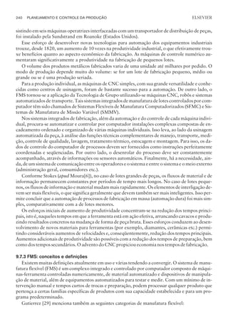 sistindo em seis máquinas operatrizes interfaceadas com um transportador de distribuição de peças,
foi instalado pela Sundstrand em Roanoke (Estados Unidos).
Esse esforço de desenvolver novas tecnologias para automação dos equipamentos industriais
trouxe, desde 1820, um aumento de 10 vezes na produtividade industrial, o que efetivamente trou-
xe benefícios quanto ao aspecto econômico da fabricação. As máquinas de controle numérico au-
mentaram significativamente a produtividade na fabricação de pequenos lotes.
O volume dos produtos metálicos fabricados varia de uma unidade até milhares por pedido. O
modo de produção depende muito do volume: se for um lote de fabricação pequeno, médio ou
grande ou se é uma produção seriada.
Para a produção individual, as máquinas de CNC simples, com sua grande versatilidade e conhe-
cidas como centros de usinagem, foram de bastante sucesso para a automação. De outro lado, o
FMS tornou-se a aplicação da Tecnologia de Grupo utilizando-se máquinas CNC, robôs e sistemas
automatizados de transporte. Tais sistemas integrados de manufatura de lotes controlados por com-
putador têm sido chamados de Sistemas Flexíveis de Manufatura Computadorizados (SFMC) e Sis-
temas de Manufatura de Missão Variável (SMMV).
Nos sistemas integrados de fabricação, além da automação e do controle de cada máquina indivi-
dual, procura-se automatizar e controlar por computador instalações complexas compostas de en-
cadeamento ordenado e organizado de várias máquinas individuais. Isso leva, ao lado da usinagem
automatizada da peça, à análise das funções técnicas complementares de manejo, transporte, medi-
ção, controle de qualidade, lavagem, tratamento térmico, estocagem e montagem. Para isso, os da-
dos de controle do computador de processos devem ser fornecidos como instruções perfeitamente
coordenadas e seqüenciadas. Por outro lado, o desenrolar do processo deve ser constantemente
acompanhado, através de informações ou sensores automáticos. Finalmente, há a necessidade, ain-
da, de um sistema de comunicação entre os operadores e o sistema e entre o sistema e o meio externo
(administração geral, consumidores etc.).
Conforme Stokes (apud Moura[6]), no caso de lotes grandes de peças, os fluxos de material e de
informação permanecem constantes por períodos de tempo mais longos. No caso de lotes peque-
nos, os fluxos de informação e material mudam mais rapidamente. Os elementos de interligação de-
vem ser mais flexíveis, o que significa geralmente que devem também ser mais inteligentes. Isso per-
mite concluir que a automação de processos de fabricação em massa (automação dura) foi mais sim-
ples, comparativamente com a de lotes menores.
Os esforços iniciais de aumento de produtividade concentram-se na redução dos tempos princi-
pais, isto é, naqueles tempos em que a ferramenta está em ação efetiva, arrancando cavacos e produ-
zindo resultados concretos na mudança de forma de peça bruta. Esses esforços conduzem ao desen-
volvimento de novos materiais para ferramentas (por exemplo, diamantes, cerâmicas etc.) permi-
tindo consideráveis aumentos de velocidades e, conseqüentemente, redução dos tempos principais.
Aumentos adicionais de produtividade são possíveis com a redução dos tempos de preparação, bem
como dos tempos secundários. O advento do CNC propiciou economia nos tempos de fabricação.
9.7.3 FMS: conceitos e definições
Existem muitas definições atualmente em uso e várias tendendo a convergir. O sistema de manu-
fatura flexível (FMS) é um complexo integrado e controlado por computador composto de máqui-
nas-ferramenta controladas numericamente, de material automatizado e dispositivos de manipula-
ção de material, além de equipamentos automatizados para testar e medir. Com um mínimo de in-
tervenção manual e tempos curtos de trocas e preparação, podem processar qualquer produto que
pertença a certas famílias específicas de produtos com sua capacidade estabelecida e para um pro-
grama predeterminado.
Gutierrez [29] menciona também as seguintes categorias de manufatura flexível:
240 PLANEJAMENTO E CONTROLE DA PRODUÇÃO
CAMPUS • PLANEJAMENTO E CONTROLE DA PRODUÇÃO • 1418 – CAPÍTULO 9 – EC-02
ELSEVIER
 