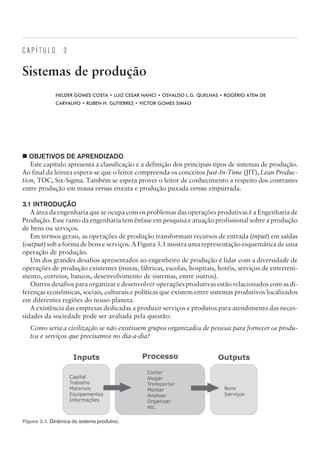 C A P Í T U L O 3
Sistemas de produção
HELDER GOMES COSTA • LUIZ CESAR NANCI • OSVALDO L.G. QUELHAS • ROGÉRIO ATEM DE
CARVALHO • RUBEN H. GUTIERREZ • VICTOR GOMES SIMÃO
¢ OBJETIVOS DE APRENDIZADO
Este capítulo apresenta a classificação e a definição dos principais tipos de sistemas de produção.
Ao final da leitura espera-se que o leitor compreenda os conceitos Just-In-Time (JIT), Lean Produc-
tion, TOC, Six-Sigma. Também se espera prover o leitor de conhecimento a respeito dos contrastes
entre produção em massa versus enxuta e produção puxada versus empurrada.
3.1 INTRODUÇÃO
A área da engenharia que se ocupa com os problemas das operações produtivas é a Engenharia de
Produção. Esse ramo da engenharia tem ênfase em pesquisa e atuação profissional sobre a produção
de bens ou serviços.
Em termos gerais, as operações de produção transformam recursos de entrada (input) em saídas
(output) sob a forma de bens e serviços. A Figura 3.1 mostra uma representação esquemática de uma
operação de produção.
Um dos grandes desafios apresentados ao engenheiro de produção é lidar com a diversidade de
operações de produção existentes (minas, fábricas, escolas, hospitais, hotéis, serviços de entreteni-
mento, correios, bancos, desenvolvimento de sistemas, entre outros).
Outros desafios para organizar e desenvolver operações produtivas estão relacionados com as di-
ferenças econômicas, sociais, culturais e políticas que existem entre sistemas produtivos localizados
em diferentes regiões do nosso planeta.
A existência das empresas dedicadas a produzir serviços e produtos para atendimento das neces-
sidades da sociedade pode ser avaliada pela questão:
Como seria a civilização se não existissem grupos organizados de pessoas para fornecer os produ-
tos e serviços que precisamos no dia-a-dia?
CAMPUS • PLANEJAMENTO E CONTROLE DA PRODUÇÃO • 1418 – CAPÍTULO 3 – EC-02
Figura 3.1. Dinâmica do sistema produtivo.
 