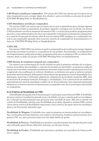 CAD (Projeto assistido por computador). “Um sistema de CAD é um sistema que incorpora um ou
mais computadores para carregar alguns dos cálculos e ações envolvidas no processo de projeto”
(CECIMO Working Party on Standardisation).
CAM (Manufatura assistida por computador).
Um sistema CAM é um sistema que incorpora um ou mais computadores para carregar algumas
das tarefas envolvidas na manufatura do produto. Quando a usinagem está envolvida, um sistema
CAM usualmente envolverá máquinas-ferramenta CNC e os meios para produzir programas-parte
para eles, e isso também poderia envolver um computador central para escalonamento, planejamen-
to e controle da operação do sistema, além de usar um sistema DNC qualquer ou o computador cen-
tral ou um computador separado, bem como um controle de computador de armazenamentos, or-
dens etc. (CECIMO Working Party on Standardisation).
CAD/CAM.
Um sistema CAD/CAM é um sistema no qual os computadores são usados para carregar algumas
das tarefas envolvidas no projeto e a manufatura de um produto. Em particular, os computadores
são freqüentemente usados para produzir programas-parte para as máquinas CNC no sistema dire-
tamente desde os dados do projeto (CECIMO Working Party on Standardisation).
CIMS (Sistema de manufatura integrado por computador).
Um sistema com realimentação de circulo fechado no qual as primeiras entradas são os requeri-
mentos de produtos (necessidades) e conceitos de produtos (criatividade) e as primeiras saídas do
sistema são os produtos terminados (totalmente montados, inspecionados e prontos para uso). Este
compreende uma combinação de software e hardware, os elementos nos quais se incluem o projeto
do produto (para produção), planejamento da produção (programação), controle da produção (rea-
limentação, supervisão e otimização adaptativa), equipamento de produção (incluindo MF), além
de processos de produção (remoção, formação e consolidação). Tem o potencial de ser totalmente
automatizado por meio da automação versátil e de ser feito totalmente auto-otimizada (otimização
adaptativa); os maiores recursos no presente para acompanhar estes são as tecnologias relacionadas
ao computador.
9.7.4 Critérios de flexibilidade em FMS
A flexibilidade alcançada através da automação é a principal característica do FMS. A flexibilida-
de nesse contexto é usualmente pensada como a facilidade com que o sistema pode ser reconfigura-
do e colocado em funcionamento para processar uma variedade de parte. Mas esse é somente um
critério de flexibilidade, referida como flexibilidade do produto. Quando se avaliam FMS, existem
vários outros critérios de flexibilidade importantes. Esses critérios, dos quais vários são interdepen-
dentes, são brevemente discutidos aqui.
Flexibilidade de Máquina. A facilidade com a qual as máquinas no sistema podem ser reconfigura-
das e recolocadas em funcionamento, com respeito a ferramentas, fixadores, posicionamento, pro-
gramas CNC etc., para processar partes em uma dada família de partes.
Flexibilidade de Processo. A habilidade para produzir uma determinada série de tipos de parte, cada
uma utilizando possivelmente diferentes materiais, em diversas formas.
Flexibilidade de Produto. A habilidade para permutar e produzir novos produtos de forma econô-
mica e rápida.
242 PLANEJAMENTO E CONTROLE DA PRODUÇÃO
CAMPUS • PLANEJAMENTO E CONTROLE DA PRODUÇÃO • 1418 – CAPÍTULO 9 – EC-02
ELSEVIER
 