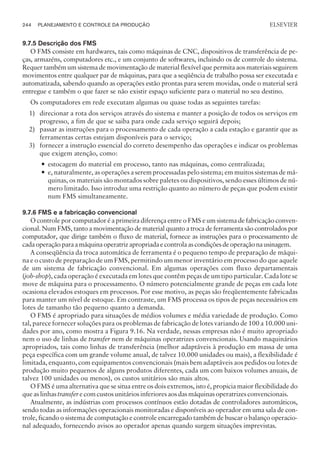 9.7.5 Descrição dos FMS
O FMS consiste em hardwares, tais como máquinas de CNC, dispositivos de transferência de pe-
ças, armazéns, computadores etc., e um conjunto de softwares, incluindo os de controle do sistema.
Requer também um sistema de movimentação de material flexível que permita aos materiais seguirem
movimentos entre qualquer par de máquinas, para que a seqüência de trabalho possa ser executada e
automatizada, sabendo quando as operações estão prontas para serem movidas, onde o material será
entregue e também o que fazer se não existir espaço suficiente para o material no seu destino.
Os computadores em rede executam algumas ou quase todas as seguintes tarefas:
1) direcionar a rota dos serviços através do sistema e manter a posição de todos os serviços em
progresso, a fim de que se saiba para onde cada serviço seguirá depois;
2) passar as instruções para o processamento de cada operação a cada estação e garantir que as
ferramentas certas estejam disponíveis para o serviço;
3) fornecer a instrução essencial do correto desempenho das operações e indicar os problemas
que exigem atenção, como:
— estocagem do material em processo, tanto nas máquinas, como centralizada;
— e, naturalmente, as operações a serem processadas pelo sistema; em muitos sistemas de má-
quinas, os materiais são montados sobre paletes ou dispositivos, sendo esses últimos de nú-
mero limitado. Isso introduz uma restrição quanto ao número de peças que podem existir
num FMS simultaneamente.
9.7.6 FMS e a fabricação convencional
O controle por computador é a primeira diferença entre o FMS e um sistema de fabricação conven-
cional. Num FMS, tanto a movimentação de material quanto a troca de ferramenta são controlados por
computador, que dirige também o fluxo de material, fornece as instruções para o processamento de
cadaoperaçãoparaamáquinaoperatrizapropriadaecontrolaascondiçõesdeoperaçãonausinagem.
A conseqüência da troca automática de ferramenta é o pequeno tempo de preparação de máqui-
na e o custo de preparação de um FMS, permitindo um menor inventário em processo do que aquele
de um sistema de fabricação convencional. Em algumas operações com fluxo departamentais
(job-shop), cada operação é executada em lotes que contêm peças de um tipo particular. Cada lote se
move de máquina para o processamento. O número potencialmente grande de peças em cada lote
ocasiona elevados estoques em processos. Por esse motivo, as peças são freqüentemente fabricadas
para manter um nível de estoque. Em contraste, um FMS processa os tipos de peças necessários em
lotes de tamanho tão pequeno quanto a demanda.
O FMS é apropriado para situações de médios volumes e média variedade de produção. Como
tal, parece fornecer soluções para os problemas de fabricação de lotes variando de 100 a 10.000 uni-
dades por ano, como mostra a Figura 9.16. Na verdade, nessas empresas não é muito apropriado
nem o uso de linhas de transfer nem de máquinas operatrizes convencionais. Usando maquinários
apropriados, tais como linhas de transferência (melhor adaptáveis à produção em massa de uma
peça específica com um grande volume anual, de talvez 10.000 unidades ou mais), a flexibilidade é
limitada, enquanto, com equipamentos convencionais (mais bem adaptáveis aos pedidos ou lotes de
produção muito pequenos de alguns produtos diferentes, cada um com baixos volumes anuais, de
talvez 100 unidades ou menos), os custos unitários são mais altos.
O FMS é uma alternativa que se situa entre os dois extremos, isto é, propicia maior flexibilidade do
que as linhas transfer e com custos unitários inferiores aos das máquinas operatrizes convencionais.
Atualmente, as indústrias com processos contínuos estão dotadas de controladores automáticos,
sendo todas as informações operacionais monitoradas e disponíveis ao operador em uma sala de con-
trole, ficando o sistema de computação e controle encarregado também de buscar o balanço operacio-
nal adequado, fornecendo avisos ao operador apenas quando surgem situações imprevistas.
244 PLANEJAMENTO E CONTROLE DA PRODUÇÃO
CAMPUS • PLANEJAMENTO E CONTROLE DA PRODUÇÃO • 1418 – CAPÍTULO 9 – EC-02
ELSEVIER
 