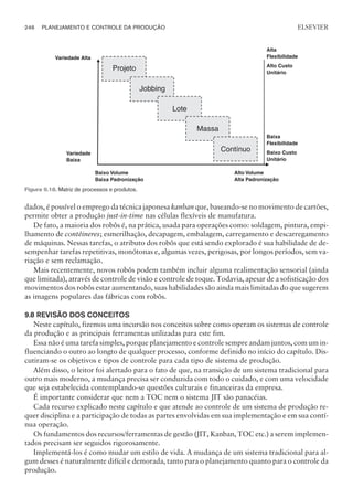 dados, é possível o emprego da técnica japonesa kanban que, baseando-se no movimento de cartões,
permite obter a produção just-in-time nas células flexíveis de manufatura.
De fato, a maioria dos robôs é, na prática, usada para operações como: soldagem, pintura, empi-
lhamento de contêineres; esmerilhação, decapagem, embalagem, carregamento e descarregamento
de máquinas. Nessas tarefas, o atributo dos robôs que está sendo explorado é sua habilidade de de-
sempenhar tarefas repetitivas, monótonas e, algumas vezes, perigosas, por longos períodos, sem va-
riação e sem reclamação.
Mais recentemente, novos robôs podem também incluir alguma realimentação sensorial (ainda
que limitada), através de controle de visão e controle de toque. Todavia, apesar de a sofisticação dos
movimentos dos robôs estar aumentando, suas habilidades são ainda mais limitadas do que sugerem
as imagens populares das fábricas com robôs.
9.8 REVISÃO DOS CONCEITOS
Neste capítulo, fizemos uma incursão nos conceitos sobre como operam os sistemas de controle
da produção e as principais ferramentas utilizadas para este fim.
Essa não é uma tarefa simples, porque planejamento e controle sempre andam juntos, com um in-
fluenciando o outro ao longto de qualquer processo, conforme definido no início do capítulo. Dis-
cutiram-se os objetivos e tipos de controle para cada tipo de sistema de produção.
Além disso, o leitor foi alertado para o fato de que, na transição de um sistema tradicional para
outro mais moderno, a mudança precisa ser conduzida com todo o cuidado, e com uma velocidade
que seja estabelecida contemplando-se questões culturais e financeiras da empresa.
É importante considerar que nem a TOC nem o sistema JIT são panacéias.
Cada recurso explicado neste capítulo e que atende ao controle de um sistema de produção re-
quer disciplina e a participação de todas as partes envolvidas em sua implementação e em sua contí-
nua operação.
Os fundamentos dos recursos/ferramentas de gestão (JIT, Kanban, TOC etc.) a serem implemen-
tados precisam ser seguidos rigorosamente.
Implementá-los é como mudar um estilo de vida. A mudança de um sistema tradicional para al-
gum desses é naturalmente difícil e demorada, tanto para o planejamento quanto para o controle da
produção.
246 PLANEJAMENTO E CONTROLE DA PRODUÇÃO
CAMPUS • PLANEJAMENTO E CONTROLE DA PRODUÇÃO • 1418 – CAPÍTULO 9 – EC-02
ELSEVIER
Variedade Alta
Variedade
Baixa
Alta
Flexibilidade
Alto Custo
Unitário
Baixa
Flexibilidade
Baixo Custo
Unitário
Alto Volume
Alta Padronização
Baixo Volume
Baixa Padronização
Jobbing
Lote
Massa
Contínuo
Projeto
Figura 9.18. Matriz de processos e produtos.
 
