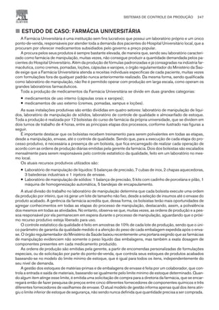 ¢ ESTUDO DE CASO: FARMÁCIA UNIVERSITÁRIA
A Farmácia Universitária é uma instituição sem fins lucrativos que possui um laboratório próprio e um único
ponto-de-venda, responsáveis por atender toda a demanda dos pacientes do Hospital Universitário local, que a
procuram por oferecer medicamentos subsidiados pelo governo a preço popular.
A procura pelos seus produtos é sempre bastante elevada, de maneira que, sendo seu laboratório caracteri-
zado como farmácia de manipulação, muitas vezes, não consegue produzir a quantidade demandada pelos pa-
cientes do Hospital Universitário. Além da produção de fórmulas padronizadas e já consagradas na indústria far-
macêutica, como cremes, pomadas, loções, cápsulas e xaropes, o órgão regulamentador do Ministério da Saú-
de exige que a Farmácia Universitária atenda a receitas individuais específicas de cada paciente, muitas vezes
com formulações fora de qualquer padrão nunca anteriormente realizado. Da mesma forma, sendo qualificada
como laboratório de manipulação, não lhe é permitido operar com produção em larga escala, como operam os
grandes laboratórios farmacêuticos.
Toda a produção de medicamentos da Farmácia Universitária se divide em duas grandes categorias:
¡ medicamentos de uso interno (cápsulas orais e xaropes);
¡ medicamentos de uso externo (cremes, pomadas, xampus e loções).
As suas instalações produtivas são então divididas em quatro setores: laboratório de manipulação de líqui-
dos, laboratório de manipulação de sólidos, laboratório de controle de qualidade e almoxarifado de estoque.
Toda a produção é realizada por 12 bolsistas do curso de farmácia da própria universidade, que se dividem em
dois turnos de trabalho de 4 horas, entre as principais etapas dos processos, conforme ilustrado nas figuras a
seguir.
É importante destacar que os bolsistas recebem treinamento para serem polivalentes em todas as etapas,
desde a manipulação, envase, até o controle de qualidade. Sendo que, para a execução de cada etapa do pro-
cesso produtivo, é necessária a presença de um bolsista, que fica encarregado de realizar cada operação de
acordo com as ordens de produção diárias emitidas pela gerente da farmácia. Dois dos bolsistas são escalados
mensalmente para serem responsáveis pelo controle estatístico da qualidade, feito em um laboratório no mes-
mo local.
Os atuais recursos produtivos utilizados são:
¡ Laboratório de manipulação de líquidos: 5 balanças de precisão, 7 cubas de inox, 2 chapas aquecedoras,
3 batedeiras industriais e 1 injetora de envase.
¡ Laboratório de manipulação de sólidos: 1 balança de precisão, 5 kits com cadinho de porcelana e pilão, 1
máquina de homogeneização automática, 5 bandejas de encapsulamento.
A atual divisão do trabalho no laboratório de manipulação determina que cada bolsista execute uma ordem
da produção por inteiro, que irá gerar um lote de tamanho não fixo, desde a seleção de insumos até o envase do
produto acabado. A gerência da farmácia acredita que, dessa forma, os bolsistas terão mais oportunidades de
agregar conhecimentos em todas as etapas do processo de manipulação, destacando, assim, a polivalência
dos mesmos em todas as atividades. No entanto, observa-se que, muitas vezes, as ordens de produção e a pes-
soa responsável por ela permanecem em espera durante o processo de manipulação, aguardando que o próxi-
mo recurso produtivo esteja liberado para uso.
O controle estatístico da qualidade é feito em amostras de 10% de cada lote de produção, sendo que o úni-
co parâmetro de garantia da qualidade medido é a aferição do peso de cada embalagem expedida após o enva-
se. O órgão regulamentador do Ministério da Saúde baixou recentemente uma portaria exigindo que as farmácias
de manipulação evidenciem não somente o peso líquido das embalagens, mas também a exata dosagem de
componentes presentes em cada medicamento produzido.
As ordens de produção são emitidas pela gerente, a partir de encomendas personalizadas de formulações
especiais, ou de solicitação por parte do ponto-de-venda, que controla seus estoques de produtos acabados
baseando-se no modelo do limite mínimo de estoque, que é igual para todos os itens, independentemente do
seu nível de demanda.
A gestão dos estoques de matérias-primas e de embalagens de envase é feita por um colaborador, que con-
trola a entrada e saída de materiais, baseando-se igualmente pelo limite mínimo de estoque determinado. Quan-
do algum item atinge esse limite, é emitida uma solicitação de compra para a diretoria da farmácia, que se encar-
regará então de fazer pesquisa de preços entre cinco diferentes fornecedores de componentes químicos e três
diferentes fornecedores de vasilhames de envase. O atual modelo de gestão informa apenas qual dos itens atin-
giu o limite inferior de estoque de segurança, não sendo nunca definida que quantidade precisa a ser comprada.
SISTEMAS DE CONTROLE DA PRODUÇÃO 247
CAMPUS • PLANEJAMENTO E CONTROLE DA PRODUÇÃO • 1418 – CAPÍTULO 9 – EC-02
 