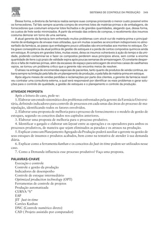 Dessa forma, a diretoria da farmácia realiza sempre suas compras priorizando o menor custo possível entre
os fornecedores. Tal fato sempre acarreta compra de enormes lotes de matérias-primas e de embalagens, de
fornecedores que costumam empurrar lotes fechados e de grandes quantidades, alegando que, dessa forma,
os custos de frete serão minimizados. A partir da emissão das ordens de compras, o recebimento dos insumos
costuma demorar em torno de uma semana.
A atual gerente da farmácia tem enfrentado muitos problemas com Itock-oKt de matéria-prima e principal-
mente de embalagens de envase mais utilizadas, que em muitas ocasiões se encontram indisponíveis no almo-
xarifado da farmácia, ao passo que embalagens pouco utilizadas são encontradas aos montes no estoque. Ou-
tra grave conseqüência da atual política de gestão de estoques é a perda de certos compostos químicos ainda
em estoque. A compra em grandes lotes, muitas vezes, deixa os insumos vulneráveis à ação do tempo e da umi-
dade, podendo contaminar-se e fazer os compostos perderem seus princípios ativos, sem contar a enorme
quantidade de itens cujo prazo de validade expira após poucas semanas de armazenagem. O constante desper-
dício e falta de matérias-primas, além da escassez de espaço para estocagem de enormes caixas de vasilhames
vazios, se tornou um problema crítico que a gerente não encontra meios de resolver.
O atraso na entrega de encomendas especiais de pacientes, tanto quanto de produtos de venda contínua, es-
barra sempre na limitação pela falta de um planejamento de produção, e pela falta de matéria-prima em estoque.
Após alguns meses de vendas perdidas e reclamações por parte dos clientes, a gerente da farmácia resol-
veu contratar uma consultoria externa, a qual será responsável por identificar os reais problemas e gerar solu-
ções para o controle de qualidade, a gestão de estoques e o planejamento e controle da produção.
ATIVIDADE PROPOSTA
Após a leitura do caso, pede-se:
1. Elaborar um estudo sistemático dos problemas enfrentados pela gerente da Farmácia Universi-
tária, definindo indicadores para controle de processos em cada umas das áreas do processo de ma-
nipulação, identificando todos os fatores envolvidos.
2. Elaborar uma proposta de melhoria para o processo de fornecimento e o modelo de gestão de
estoques, segundo os conceitos dados nos capítulos anteriores.
3. Elaborar uma proposta de melhoria para o processo produtivo.
4. Identificar o gargalo e elaborar um layout entre as operações e os operadores para ambos os
processos produtivos, de maneira que sejam eliminados as paradas e os atrasos na produção.
5. Explicar como um Planejamento Agregado da Produção poderá auxiliar a gerente na gestão de
seus estoques de insumos e produtos acabados, bem como na tentativa de atender à sua demanda
diária.
6. Explicar como a ferramenta kanban e os conceitos do Just-in-time podem ser utilizados nesse
caso.
7. Como a Demanda influencia esse processo produtivo? Faça uma proposta.
PALAVRAS-CHAVE
Execução e controle
Controle e gestão da produção
Indicadores de desempenho
Controle de estoque intermediário
Optimized production technology (OPT)
Ferramentas de controle de projetos
Produção automatizada
CURVA “S”
EAP
JIT Just-in-time
Cartões Kanban
DNC (Controle numérico direto)
CAD ( Projeto assistido por computador)
SISTEMAS DE CONTROLE DA PRODUÇÃO 249
CAMPUS • PLANEJAMENTO E CONTROLE DA PRODUÇÃO • 1418 – CAPÍTULO 9 – EC-02
 