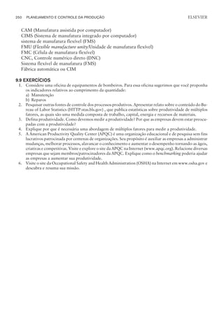 CAM (Manufatura assistida por computador)
CIMS (Sistema de manufatura integrado por computador)
sistema de manufatura flexível (FMS)
FMU (Flexible manufacture unity/Unidade de manufatura flexível)
FMC (Célula de manufatura flexível)
CNC, Controle numérico direto (DNC)
Sistema flexível de manufatura (FMS)
Fábrica automática ou CIM
9.9 EXERCÍCIOS
1. Considere uma oficina de equipamentos de bombeiros. Para essa oficina sugerimos que você proponha
os indicadores relativos ao cumprimento da quantidade:
a) Manutenção
b) Reparos
2. Pesquisar outras fontes de controle dos processos produtivos. Apresentar relato sobre o conteúdo do Bu-
reau of Labor Statistics (HTTP:stas.bls.gov) , que publica estatísticas sobre produtividade de múltiplos
fatores, as quais são uma medida composta de trabalho, capital, energia e recursos de materiais.
3. Defina produtividade. Como devemos medir a produtividade? Por que as empresas devem estar preocu-
padas com a produtividade?
4. Explique por que é necessária uma abordagem de múltiplos fatores para medir a produtividade.
5. A American Productivity Quality Center (APQC) é uma organização educacional e de pesquisa sem fins
lucrativos patrocinada por centenas de organizações. Seu propósito é auxiliar as empresas a administrar
mudanças, melhorar processos, alavancar o conhecimento e aumentar o desempenho tornando-as ágeis,
criativas e competitivas. Visite e explore o site da APQC na Internet (www.apqc.org). Relacione diversas
empresas que sejam membros/patrocinadores da APQC. Explique como o benchmarking poderia ajudar
as empresas a aumentar sua produtividade.
6. Visite o site da Occupational Safety and Health Administration (OSHA) na Internet em www.osha.gov e
descubra e resuma sua missão.
250 PLANEJAMENTO E CONTROLE DA PRODUÇÃO
CAMPUS • PLANEJAMENTO E CONTROLE DA PRODUÇÃO • 1418 – CAPÍTULO 9 – EC-02
ELSEVIER
 