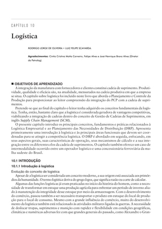 C A P Í T U L O 1 0
Logística
RODRIGO JORGE DE OLIVEIRA • LUIZ FELIPE SCAVARDA
Agradecimentos: Cintia Cristina Motta Carneiro, Felipe Alves e José Henrique Bravo Alves (Diretor
da Petrolog).
¢ OBJETIVOS DE APRENDIZADO
A integração da manufatura com fornecedores e clientes constitui cadeia de suprimento. Produti-
vidade, qualidade e eficácia são, na atualidade, mensurados na cadeia produtiva em que a empresa
se situa. O capítulo sobre logística foi incluído neste livro que aborda o Planejamento e Controle da
Produção para proporcionar ao leitor compreensão da integração do PCP com a cadeia de supri-
mentos.
Pretende-se que ao final do capítulo o leitor tenha adquirido os conceitos fundamentais da logís-
tica. Tenha, então, bastante claro que a logística é considerada geradora de vantagens competitivas,
viabilizando a integração de cadeias dentro do conceito de Gestão de Cadeias de Suprimentos, em
inglês Supply Chain Management (SCM).
O presente capítulo introduz os principais conceitos, fundamentos e práticas relacionados à
Logística Empresarial e ao Planejamento das Necessidades de Distribuição (DRP). Apresenta
primeiramente uma introdução à logística e às principais áreas funcionais que devem ser coor-
denadas para se atingir a competência logística. O DRP é abordado em seguida, enfocando, em
seus aspectos gerais, suas características de operação, seus mecanismos de cálculo e a sua inte-
gração entre os diferentes elos da cadeia de suprimentos. O capítulo também oferece um caso de
intermodalidade ocorrido entre um operador logístico e uma concessionária ferroviária da ma-
lha sudeste do Brasil.
10.1 INTRODUÇÃO
10.1.1 Introdução à logística
Evolução do conceito de logística
Apesar de a logística ser considerada um conceito moderno, a sua origem está associadaaosprimór-
diosdahumanidade.Otermologísticaderivadogregologos,quesignificarazãoouaartedecalcular.
Algumas das funções logísticas já eram praticadas no início da história do homem, como a neces-
sidade de transformar em estoque uma produção agrícola para enfrentar um período de inverno alia-
do à manutenção da integridade desse estoque por meio da armazenagem. Com o desenvolvimento
do comércio, passou também a ser necessário transportar o produto em estoque do local de produ-
ção para o local de consumo. Mesmo com a grande influência do comércio, muito do desenvolvi-
mento da logística também está relacionado às atividades militares ligadas às guerras. A necessidade
de deslocar tropas, suprimentos e munição com rapidez e flexibilidade em condições geográficas,
climáticas e numéricas adversas fez com que grandes generais do passado, como Alexandre o Gran-
CAMPUS • PLANEJAMENTO E CONTROLE DA PRODUÇÃO • 1418 – CAPÍTULO 10 – EC-02
 