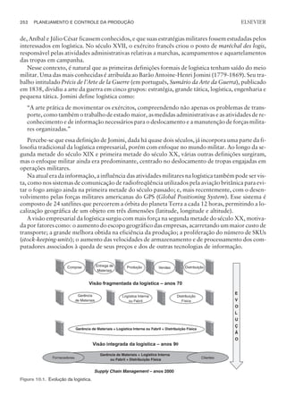 de, Aníbal e Júlio César ficassem conhecidos, e que suas estratégias militares fossem estudadas pelos
interessados em logística. No século XVII, o exército francês criou o posto de maréchal des logis,
responsável pelas atividades administrativas relativas a marchas, acampamentos e aquartelamentos
das tropas em campanha.
Nesse contexto, é natural que as primeiras definições formais de logística tenham saído do meio
militar. Uma das mais conhecidas é atribuída ao Barão Antoine-Henri Jomini (1779-1869). Seu tra-
balho intitulado Précis de l’Arte de la Guerre (em português, Sumário da Arte da Guerra), publicado
em 1838, dividiu a arte da guerra em cinco grupos: estratégia, grande tática, logística, engenharia e
pequena tática. Jomini define logística como:
“A arte prática de movimentar os exércitos, compreendendo não apenas os problemas de trans-
porte, como também o trabalho de estado maior, as medidas administrativas e as atividades de re-
conhecimento e de informação necessários para o deslocamento e a manutenção de forças milita-
res organizadas.”
Percebe-se que essa definição de Jomini, dada há quase dois séculos, já incorpora uma parte da fi-
losofia tradicional da logística empresarial, porém com enfoque no mundo militar. Ao longo da se-
gunda metade do século XIX e primeira metade do século XX, várias outras definições surgiram,
mas o enfoque militar ainda era predominante, centrado no deslocamento de tropas engajadas em
operações militares.
Na atual era da informação, a influência das atividades militares na logística também pode ser vis-
ta, como nos sistemas de comunicação de radiofreqüência utilizados pela aviação britânica para evi-
tar o fogo amigo ainda na primeira metade do século passado; e, mais recentemente, com o desen-
volvimento pelas forças militares americanas do GPS (Global Positioning System). Esse sistema é
composto de 24 satélites que percorrem a órbita do planeta Terra a cada 12 horas, permitindo a lo-
calização geográfica de um objeto em três dimensões (latitude, longitude e altitude).
A visão empresarial da logística surgiu com mais força na segunda metade do século XX, motiva-
da por fatores como: o aumento do escopo geográfico das empresas, acarretando um maior custo de
transporte; a grande melhora obtida na eficiência da produção; a proliferação do número de SKUs
(stock-keeping-units); o aumento das velocidades de armazenamento e de processamento dos com-
putadores associados à queda de seus preços e dos de outras tecnologias de informação.
252 PLANEJAMENTO E CONTROLE DA PRODUÇÃO
CAMPUS • PLANEJAMENTO E CONTROLE DA PRODUÇÃO • 1418 – CAPÍTULO 10 – EC-02
ELSEVIER
Figura 10.1. Evolução da logística.
 