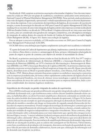 Na década de 1960, surgiram as primeiras associações relacionadas à logística. Uma das mais impor-
tantes foi criada em 1963 por um grupo de acadêmicos, consultores e praticantes norte-americanos, o
National Council of Physical Distribution Management (NCPDM). Nesse período ainda predominava
uma visão da logística fragmentada, operacional e voltada separadamente para os diversos departamen-
tos e áreas das empresas. Com o crescimento da importância da logística, de seu escopo e de sua área de
atuação, o nome da associação foi alterado em 1985 para Council of Logistics Management (CLM). Essa
mudança foi ao encontro de uma visão integrada da logística dentro das empresas ocorrida na década de
1980 nos Estados Unidos e na década de 1990 no Brasil. A logística deixou de ser vista como uma fonte
de custos, para ser considerada uma geradora de vantagens competitivas, com abrangência estratégica
de integração de cadeias dentro do conceito de Gestão de Cadeias de Suprimentos, em inglês Supply
Chain Managment (SCM). A Figura 10.1 ilustra essa evolução da logística.
Para se adequar a essa nova realidade, o CLM mudou seu nome em 2005 para Council of Supply
Chain Management Professionals (CSCMP).
OCSCMPofereceumadefiniçãoparalogísticaamplamenteaceitapelomeioacadêmicoeindustrial:
“É a parte da Gestão da Cadeia de Suprimentos que planeja, implementa e controla de maneira eficien-
te e efetiva o fluxo direto e reverso e a armazenagem de bens, serviços e informações relacionadas do
ponto de origem ao ponto de consumo com objetivo de atender às necessidades do cliente.”
No Brasil, as primeiras associações foram criadas no final da década de 1970. Em 1977 surgiu a
Associação Brasileira de Administração de Materiais (ABAM) e a Associação Brasileira de Movi-
mentação de Materiais (ABMM), em 1979 o Instituto de Movimentação e Armazenagem de Mate-
riais (IMAM) e em 1989 a Associação Brasileira de Logística (ASLOG). As primeiras empresas espe-
cializadas em prestar serviços logísticos no Brasil surgiram ao longo dos anos 80. Quase uma década
depois, desembarcaram no Brasil os grandes players mundiais, como Danzas, Exel, McLane, Pens-
ke, Ryder e TNT. Muitos desses entrantes buscaram comprar ou estabelecer associações e parcerias
com as empresas já estabelecidas, de forma a obter rapidamente conhecimento da logística local e da
filosofia empresarial brasileira, em troca de oferecer novas tecnologias e capital de investimento.
Essas mercadorias de troca são cada vez mais necessárias para as empresas brasileiras, dada a cres-
cente complexidade dos sistemas logísticos modernos.
Importância da informação na gestão integrada da cadeia de suprimentos
Pires (2004) ressalta que um grande problema de uma gestão integrada da cadeia é a limitada vi-
sibilidade da demanda real, e que fenômenos como o efeito chicote (também chamado efeito cas-
cata, ou bullwhip effect, ou efeito Forrester) amplificam e distorcem a demanda no sentido mon-
tante da cadeia (sentido dos fornecedores, também chamado de upstream). A Figura 10.2a ilustra
o efeito chicote em um exemplo no qual uma pequena alteração na demanda do cliente final é am-
plificada de membro a membro até chegar ao fornecedor de segunda camada (fornecedor do for-
necedor da empresa montadora). O atual estágio da tecnologia da informação e comunicação tem
permitido o compartilhamento de informações entre fornecedores e clientes, criando cadeias for-
madas por unidades de negócios independentes e integradas virtualmente. Nesse contexto, a lógi-
ca das informações sobre a demanda passa a ser mais importante que a gestão dos estoques na tra-
dicional lógica, ou seja, “a meta é substituir (reduzir) estoques através da melhoria da qualidade da
informação sobre a demanda” (Pires, 2004, 79). A Figura 10.2b ilustra o que seria ideal dentro de
uma visão de cadeia integrada. Essa inexistência de amplificação/distorção da demanda é algo muito
difícil de ser alcançado na prática, pois as cadeias não conseguem ser tão flexíveis. Vários fatores,
como lotes econômicos de produção e de transporte, descontos em função da quantidade de com-
pra e falta de previsões de demanda colaborativas, fazem com que a distorção da informação real
de demanda seja freqüente na prática.
LOGÍSTICA 253
CAMPUS • PLANEJAMENTO E CONTROLE DA PRODUÇÃO • 1418 – CAPÍTULO 10 – EC-02
 