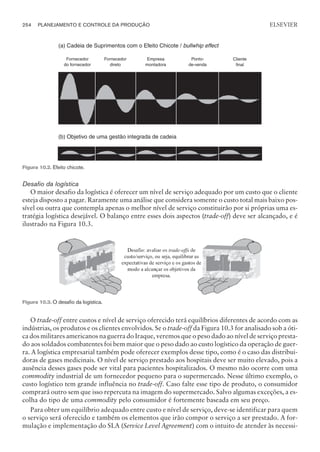 Desafio da logística
O maior desafio da logística é oferecer um nível de serviço adequado por um custo que o cliente
esteja disposto a pagar. Raramente uma análise que considera somente o custo total mais baixo pos-
sível ou outra que contempla apenas o melhor nível de serviço constituirão por si próprias uma es-
tratégia logística desejável. O balanço entre esses dois aspectos (trade-off) deve ser alcançado, e é
ilustrado na Figura 10.3.
O trade-off entre custos e nível de serviço oferecido terá equilíbrios diferentes de acordo com as
indústrias, os produtos e os clientes envolvidos. Se o trade-off da Figura 10.3 for analisado sob a óti-
ca dos militares americanos na guerra do Iraque, veremos que o peso dado ao nível de serviço presta-
do aos soldados combatentes foi bem maior que o peso dado ao custo logístico da operação de guer-
ra. A logística empresarial também pode oferecer exemplos desse tipo, como é o caso das distribui-
doras de gases medicinais. O nível de serviço prestado aos hospitais deve ser muito elevado, pois a
ausência desses gases pode ser vital para pacientes hospitalizados. O mesmo não ocorre com uma
commodity industrial de um fornecedor pequeno para o supermercado. Nesse último exemplo, o
custo logístico tem grande influência no trade-off. Caso falte esse tipo de produto, o consumidor
comprará outro sem que isso repercuta na imagem do supermercado. Salvo algumas exceções, a es-
colha do tipo de uma commodity pelo consumidor é fortemente baseada em seu preço.
Para obter um equilíbrio adequado entre custo e nível de serviço, deve-se identificar para quem
o serviço será oferecido e também os elementos que irão compor o serviço a ser prestado. A for-
mulação e implementação do SLA (Service Level Agreement) com o intuito de atender às necessi-
254 PLANEJAMENTO E CONTROLE DA PRODUÇÃO
CAMPUS • PLANEJAMENTO E CONTROLE DA PRODUÇÃO • 1418 – CAPÍTULO 10 – EC-02
ELSEVIER
Cliente
final
Ponto-
de-venda
Fornecedor
direto
Empresa
montadora
Fornecedor
do fornecedor
(a) Cadeia de Suprimentos com o Efeito Chicote / bullwhip effect
(b) Objetivo de uma gestão integrada de cadeia
Figura 10.2. Efeito chicote.
Figura 10.3. O desafio da logística.
 