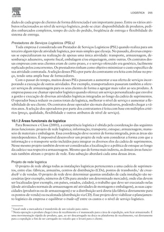 dades de cada grupo de clientes de forma diferenciada é um importante passo. Entre os vários atri-
butos relacionados ao nível de serviço logístico, pode-se citar: disponibilidade de produtos, pedi-
dos embarcados completos, tempo do ciclo do pedido, freqüência de entrega e flexibilidade do
sistema de entrega.
Prestadores de Serviços Logísticos (PSLs)
Toda empresa é considerada um Prestador de Serviços Logísticos (PSL) quando realiza para um
terceiro algum tipo de atividade logística, por mais simples que ela seja. No passado, diversas empre-
sas se especializaram na realização de apenas uma única atividade: transporte, armazenagem, de-
sembaraço aduaneiro, suporte fiscal, embalagem e/ou etiquetagem, entre outras. Os contratos des-
sas empresas com seus clientes eram de curto prazo, e o serviço oferecido era genérico, facilmente
replicado pelos concorrentes. Os prestadores tinham como objetivo minimizar o custo específico de
sua atividade contratada. A seleção desses PSLs por parte do contratante era feita com ênfase no pre-
ço, tendo uma ampla base de fornecedores.
Com o passar do tempo, muitos desses PSLs passaram a aumentar a sua oferta de serviços incor-
porando a execução de outras atividades. Por exemplo, transportadores passaram também a ofere-
cer serviços de armazenagem para os seus clientes de forma a agregar mais valor ao seu produto. A
empresa passa a se chamar operador logístico quando oferece um serviço personalizado que envolve
a gestão e execução de diversas atividades logísticas integradas ao longo da cadeia de suprimentos.
O operador busca reduzir os custos totais da logística, melhorar o nível de serviço e aumentar a fle-
xibilidade de seu cliente. Os contratos desse operador são mais duradouros, podendo chegar a vá-
rios anos. A seleção dos operadores por parte dos contratantes é feita com base em múltiplos crité-
rios (preço, qualidade, flexibilidade e outros atributos de nível de serviço).
10.1.2 Áreas funcionais da logística
Para Bowersox e Closs (2001), a competência logística é obtida pela coordenação das seguintes
áreas funcionais: projeto de rede logística; informação; transporte; estoque; armazenagem; manu-
seio de materiais e embalagem. Essa coordenação deve ocorrer de forma integrada, pois as áreas são
interdependentes. É impossível desenvolver um projeto de rede sem considerar a forma com que a
informação e o transporte serão incluídos para integrar os diversos elos da cadeia de suprimentos.
Nesse mesmo projeto também devem ser consideradas a localização e a política de estoque ao longo
da cadeia e sua respectiva armazenagem. Mesmo que de forma mais indireta, as demais áreas funcio-
nais também afetam o projeto de rede. Esta subseção abordará cada uma dessas áreas.
Projeto de rede logística
O projeto de rede abriga todas as instalações logísticas pertencentes a uma cadeia de suprimen-
tos, entre elas: fábricas, armazéns, centros de distribuição (CDs), pontos de transbordo,1
de cross-
dock2
e de vendas. O projeto de rede deve determinar quantas unidades de cada instalação são ne-
cessárias (por exemplo, números de CDs para atender um determinado mercado), onde elas devem
ser localizadas (por exemplo, em países, estados, cidades), o trabalho que deve ser executado nelas
(desde atividades normais de armazenagem até atividades de montagem e embalagem), as suas capa-
cidades (produtivas ou de armazenagem) e se a distribuição será direta (da fábrica diretamente para
os pontos-de-venda) ou escalonada (distribuição via CD). Esse projeto deve viabilizar o planejamen-
to logístico da empresa e equilibrar o trade-off entre os custos e o nível de serviço logístico.
1
Local onde a mercadoria é transferida de um veículo para outro.
2
Nesta operação o produto chega à área de recebimento e é manuseado para a área de expedição, sem ficar armazenado. É
uma movimentação rápida do produto, que, ao ser descarregado na doca ou plataforma de recebimento, vai diretamente
para a expedição a fim de ser carregado no veículo que o levará para o cliente.
LOGÍSTICA 255
CAMPUS • PLANEJAMENTO E CONTROLE DA PRODUÇÃO • 1418 – CAPÍTULO 10 – EC-02
 