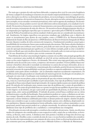 Por mais que o projeto de rede seja bem elaborado, a empresa deve revê-lo com certa freqüência
de forma a adaptá-lo às mudanças existentes em um mundo empresarial dinâmico e competitivo su-
jeito a alterações na oferta e na demanda dos produtos, novas tecnologias e metodologias de gestão,
novas leis tributárias e de incentivos financeiros e fiscais, alterações na infra-estrutura de transportes
(por exemplo, novas estradas e terminais portuários), entre outros agentes de mudanças. Os incenti-
vos financeiros e fiscais podem ocorrer nas três diferentes esferas (municipal, e/ou estadual e/ou fe-
deral). Os incentivos financeiros variam de financiamentos com taxas diferenciadas a concessões de
uso de terrenos, treinamento de mão-de-obra etc. Os incentivos fiscais obrigatoriamente têm de es-
tar amparados por legislação específica que os sustente e aprovados pelo CONFAZ (Conselho Na-
cional de Política Fazendária) nas esferas estadual e federal, para não ser considerado inconstitucio-
nal. Atualmente, há órgãos específicos nos governos estaduais que trabalham com o objetivo de
atrair os investimentos para dentro de seus estados, como o CODIN (Cia. de Desenvolvimento
Industrial do Estado do Rio de Janeiro) e o INDI (Instituto de Desenvolvimento Integrado de Minas
Gerais). Quanto à análise de infra-estrutura de transporte, é fundamental considerar conservação e
possibilidade de investimento futuro para modernização das mesmas. Não basta calcular distância e
custos associados sem conhecer essas variáveis, pois pode sair mais caro do que se planeja, devido a
custo de operação (manutenção por quebra etc.). Como último exemplo, pode-se citar o modal fer-
roviário no Brasil, que está em pleno desenvolvimento e ofertando cada vez mais serviços ao merca-
do. Só esse dinamismo já é motivo para revisão constante do projeto.
O problema de localizar uma instalação logística consiste em escolher uma posição geográfica de
forma a maximizar uma medida de utilidade ou nível de serviço satisfazendo diversas restrições,
como as dos custos logísticos e fiscais e de demanda. Não existe uma regra geral para essa escolha,
podendo variar de acordo com o setor, a empresa e até mesmo o produto. O setor público busca ma-
ximizar o benefício oferecido à sociedade ou minimizar os custos dos serviços oferecidos. Já no se-
tor privado, o objetivo é normalmente a maximização dos resultados, porém há um movimento em-
presarial crescente de responsabilidade social que considera os aspectos ambientais e o bem-estar da
sociedade como parte desses resultados – são as chamadas empresas socialmente responsáveis. Os
problemas de localização podem ser classificados de maneira geral em: localização em um plano, lo-
calização em uma rede e localização com instalações preestabelecidas.
Na localização em um plano, parte-se da premissa de que não existem restrições de percurso (ruas,
vias, rotas etc.) nem locais pré-escolhidos ou pré-selecionados. Esse tipo de problema é muito utiliza-
do quando se busca uma solução inicial aproximada e de resposta rápida ou para um estudo de política
geral. Os métodos de localização mais comuns nesse tipo de problema são o centro de gravidade e o
ponto central. No centro de gravidade busca-se o ponto em que há um equilíbrio de peso entre os pon-
tos de origem e os de destino, em que o peso pode ser quantidades de pessoas, ou de produtos, ou de
cargas totais, entre outras possibilidades. O método do ponto central busca combinar um ou vários
parâmetros para a escolha da localização. Esses parâmetros podem ser o peso, a distância ou até mes-
mo o tempo. Quando se utiliza apenas a distância como parâmetro, o método determina o ponto que
representa a menor distância combinada para todos os demais pontos de origem e destino do plano.
Nesse caso considera-se que os custos estejam relacionados apenas com a distância, desprezando ou-
tros parâmetros. Quanto mais parâmetros forem utilizados, maior será o esforço matemático e com-
putacional, porém mais precisa poderá ser a solução encontrada. As métricas mais adotadas para as
distâncias nesse tipo de problema são a euclidiana e a metropolitana (ou retangular).
A localização em uma rede pressupõe a existência das restrições de percurso. Assim, nos diversos
modos de transporte são consideradas as suas respectivas redes, sejam elas as rodoviárias, as ferro-
viárias, as fluviais, entre outras. A distância entre dois pontos é medida ao longo dos diversos seg-
mentos da rede. Detalhes como o sentido da mão de ruas e os seus horários também são considera-
dos. As redes são representadas por um conjunto de nós e arcos. Entre as diversas heurísticas de solu-
ção existentes para esse problema, pode-se citar o Método Guloso e o Método de Maranzana.
256 PLANEJAMENTO E CONTROLE DA PRODUÇÃO
CAMPUS • PLANEJAMENTO E CONTROLE DA PRODUÇÃO • 1418 – CAPÍTULO 10 – EC-02
ELSEVIER
 
