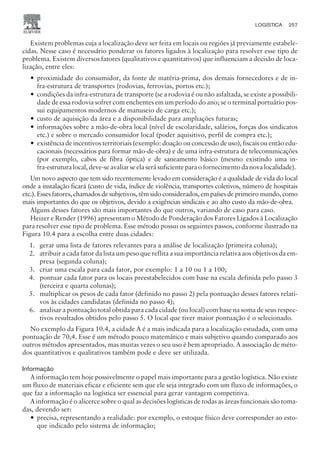 Existem problemas cuja a localização deve ser feita em locais ou regiões já previamente estabele-
cidas. Nesse caso é necessário ponderar os fatores ligados à localização para resolver esse tipo de
problema. Existem diversos fatores (qualitativos e quantitativos) que influenciam a decisão de loca-
lização, entre eles:
— proximidade do consumidor, da fonte de matéria-prima, dos demais fornecedores e de in-
fra-estrutura de transportes (rodovias, ferrovias, portos etc.);
— condições da infra-estrutura de transporte (se a rodovia é ou não asfaltada, se existe a possibili-
dade de essa rodovia sofrer com enchentes em um período do ano; se o terminal portuário pos-
sui equipamentos modernos de manuseio de carga etc.);
— custo de aquisição da área e a disponibilidade para ampliações futuras;
— informações sobre a mão-de-obra local (nível de escolaridade, salários, forças dos sindicatos
etc.) e sobre o mercado consumidor local (poder aquisitivo, perfil de compra etc.);
— existência de incentivos territoriais (exemplo: doação ou concessão de uso), fiscais ou então edu-
cacionais (necessários para formar mão-de-obra) e de uma infra-estrutura de telecomunicações
(por exemplo, cabos de fibra óptica) e de saneamento básico (mesmo existindo uma in-
fra-estrutura local, deve-se avaliar se ela será suficiente para o fornecimento da nova localidade).
Um novo aspecto que tem sido recentemente levado em consideração é a qualidade de vida do local
onde a instalação ficará (custo de vida, índice de violência, transportes coletivos, número de hospitais
etc.). Esses fatores, chamados de subjetivos, têm sido considerados, em países de primeiro mundo, como
mais importantes do que os objetivos, devido a exigências sindicais e ao alto custo da mão-de-obra.
Alguns desses fatores são mais importantes do que outros, variando de caso para caso.
Heizer e Render (1996) apresentam o Método de Ponderação dos Fatores Ligados à Localização
para resolver esse tipo de problema. Esse método possui os seguintes passos, conforme ilustrado na
Figura 10.4 para a escolha entre duas cidades:
1. gerar uma lista de fatores relevantes para a análise de localização (primeira coluna);
2. atribuir a cada fator da lista um peso que reflita a sua importância relativa aos objetivos da em-
presa (segunda coluna);
3. criar uma escala para cada fator, por exemplo: 1 a 10 ou 1 a 100;
4. pontuar cada fator para os locais preestabelecidos com base na escala definida pelo passo 3
(terceira e quarta colunas);
5. multiplicar os pesos de cada fator (definido no passo 2) pela pontuação desses fatores relati-
vos às cidades candidatas (definida no passo 4);
6. analisar a pontuação total obtida para cada cidade (ou local) com base na soma de seus respec-
tivos resultados obtidos pelo passo 5. O local que tiver maior pontuação é o selecionado.
No exemplo da Figura 10.4, a cidade A é a mais indicada para a localização estudada, com uma
pontuação de 70,4. Esse é um método pouco matemático e mais subjetivo quando comparado aos
outros métodos apresentados, mas muitas vezes o seu uso é bem apropriado. A associação de méto-
dos quantitativos e qualitativos também pode e deve ser utilizada.
Informação
A informação tem hoje possivelmente o papel mais importante para a gestão logística. Não existe
um fluxo de materiais eficaz e eficiente sem que ele seja integrado com um fluxo de informações, o
que faz a informação na logística ser essencial para gerar vantagem competitiva.
A informação é o alicerce sobre o qual as decisões logísticas de todas as áreas funcionais são toma-
das, devendo ser:
— precisa, representando a realidade: por exemplo, o estoque físico deve corresponder ao esto-
que indicado pelo sistema de informação;
LOGÍSTICA 257
CAMPUS • PLANEJAMENTO E CONTROLE DA PRODUÇÃO • 1418 – CAPÍTULO 10 – EC-02
 