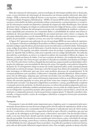 Além dos sistemas de informações, outras tecnologias de informação também têm se destacado,
como a troca eletrônica de informação de documentos em formato padrão (electronic data inter-
change – EDI), o sistema de código de barras e o seu sucessor, o sistema de identificação por Rádio
Freqüência (Radio Frequency Identification – RFID). O sistema RFID utiliza ondas eletromagnéti-
cas para o intercâmbio de dados, permitindo realizar remotamente o armazenamento e a recupera-
ção de informações usando um dispositivo chamado de etiqueta de rádio identificação. Esse sistema
apresenta várias vantagens em relação ao tradicional sistema de código de barras, como: a atualização
de forma rápida e eficiente das informações em tempo real, a possibilidade de reutilizar a etiqueta, a
maior capacidade para armazenar, ler e transmitir dados e a possibilidade de realizar uma leitura si-
multânea de vários produtos sem necessidade de um contato próximo entre o leitor e a etiqueta. Os
principais obstáculos para o uso do sistema RFID são ainda o elevado custo do sistema e a questão da
quebra da privacidade e a logística reversa, nos casos de reutilização das mesmas.
A Figura 10.5 apresenta uma aplicação do uso da tecnologia RFID em uma cadeia de suprimen-
tos. A etiqueta é afixada na embalagem do produto na fábrica enquanto passa na esteira, com deter-
minados códigos especificadores, prontos para serem enviados para a central de dados. Informações
como código do produto, local de fabricação e local de destino são associadas às etiquetas (passo 1
da Figura 10.5). Em seguida, um palete contendo caixas do produto é preparado para transporte
(passo 2). Quando lida na fábrica, cada caixa responde com seu código identificador. Na saída das
mercadorias, os produtos, as caixas e os respectivos paletes são associados à fábrica de origem, via
Internet, criando um banco de dados. Com isso os pontos de destino e de transbordo têm acesso a
informações do tipo: dia e hora em que o produto é colocado no caminhão com destino ao CD (pas-
so 3). No CD, outro leitor verifica a chegada das mercadorias, inspecionando sua identidade e infor-
mações de embarque, sem necessidade de abertura de caixas. Em seguida, a mercadoria é despacha-
da (passo 4). O carregamento chega no ponto-de-venda (supermercado), sendo automaticamente
adicionado ao sistema de estoque. Assim que o nível de estoque ficar abaixo do estipulado, é enviada
uma mensagem ao fabricante para que envie mais produtos (processo de ressuprimento). Se há
eventuais problemas com o produto, o fabricante é contatado, podendo identificar: fábrica respon-
sável, lote de fabricação, máquinas que estiveram envolvidas com essa fabricação, fornecedores e
matéria-prima utilizados, entre outras informações importantes relativas ao problema (passo 5). O
cliente não necessita aguardar no caixa, pois um leitor soma suas compras enquanto ele sai com o
carrinho pelo corredor. Um dispositivo digital lista os produtos e o preço, possibilitando completar
a transação através de um botão. Ao final do processo, os valores dos produtos adquiridos pelo con-
sumidor podem ser debitados, também automaticamente, em seu cartão de crédito (passo 6). Um lei-
tor no refrigerador ou prateleira permite saber quando a mercadoria está em falta e, através de um
sinal para o computador pessoal, a inclui nas próximas compras (passo 7). Quando o produto é des-
cartado, a etiqueta auxilia o centro de reciclagem a identificar a categoria correta para encaminha-
mento (passo 8).
Transporte
O transporte é uma atividade muito importante para a logística, pois é o responsável pela movi-
mentação dos produtos em seus diversos estágios pelos elos da cadeia de suprimentos, desde as fon-
tes de matérias-primas até o consumidor final. O transporte é realizado por meio de vários modos,
são eles: o rodoviário, o ferroviário, o aquaviário (inclui-se aqui o fluvial e o marítimo, que, por sua
vez, pode ser de cabotagem ou de longo curso), o dutoviário e aeroviário. Um dos desafios relacio-
nados a esta área funcional é decidir qual dos modos de transporte é o mais apropriado para cada
tipo de necessidade. Essa decisão leva em consideração vários fatores, como: velocidade de entrega,
confiabilidade da entrega, custos fixos e variáveis, deterioração da qualidade do produto, capacida-
de, flexibilidade da rota e adequação física ao produto. A escolha deve ponderar os diversos fatores,
pois cada um deles pode influenciar negativamente outro. Por exemplo, quando se deseja velocida-
LOGÍSTICA 259
CAMPUS • PLANEJAMENTO E CONTROLE DA PRODUÇÃO • 1418 – CAPÍTULO 10 – EC-02
 
