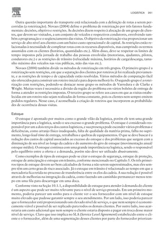 Outra questão importante do transporte está relacionada com a definição de rotas a serem per-
corridas (a roteirização). Novaes (2004) define o problema de roteirização por três fatores funda-
mentais: decisões, objetivo e restrições. As decisões dizem respeito à alocação de um grupo de clien-
tes, que devem ser visitados, a um conjunto de veículos e respectivos condutores, envolvendo tam-
bém a programação e o seqüenciamento das visitas. O objetivo da roteirização visa proporcionar um
serviço de alto nível aos clientes com um baixo custo operacional e de capital. As restrições estão re-
lacionadas à necessidade de completar rotas com os recursos disponíveis, mas cumprindo os termos
assumidos com os clientes (horários, quantidades etc.). Além disso, deve-se respeitar os limites de
tempo impostos pela jornada de trabalho das pessoas envolvidas (motoristas, ajudantes, pilotos,
condutores etc.) e as restrições de trânsito (velocidade máxima, horários de carga/descarga, tama-
nho máximo dos veículos nas vias públicas, mão das vias etc.).
Novaes (2004) também divide os métodos de roteirização em três grupos. O primeiro grupo é a
roteirização sem restrições, em que a separação dos clientes por roteiros já foi realizada previamen-
te, e as restrições de tempo e de capacidade estão resolvidas. Vários métodos de computação fácil
são oferecidos para construir um roteiro inicial e para depois melhorá-lo. O segundo grupo é a rotei-
rização com restrições, podendo-se destacar nesse grupo os métodos de Varredura e de Clarke e
Wright. Muitas vezes é necessária a divisão da região do problema em vários bolsões de entrega de
forma a atender as restrições impostas. O terceiro grupo se refere aos casos em que as visitas estabe-
lecidas em um roteiro não sejam realizadas de forma constante, pois os clientes nem sempre emitem
pedidos regulares. Nesse caso, é aconselhada a criação de roteiros que incorporem as probabilida-
des de ocorrência dessas visitas.
Estoque
O estoque é apontado por muitos como o grande vilão da logística, porém ele tem uma grande
importância para a logística, sendo o seu excesso o grande problema. O estoque é considerado res-
ponsável por um a dois terços dos custos logísticos, e sua presença pode esconder vários problemas e
deficiências, como arranjo físico inadequado, falta de qualidade da matéria-prima, falha no supri-
mento, longo lead-time de entrega, retrabalhos e quebras de equipamentos. O que se deve buscar é a
redução dos custos de capital associados ao excesso do estoque e dos problemas que surgem com a
diminuição de seu nível ao longo da cadeia e do aumento do giro de estoque (movimentação anual/
estoque médio). O estoque continua com uma grande importância na logística, sendo o responsável
pelo equilíbrio entre a oferta e a demanda, porém não deve ser utilizado abusivamente.
Como exemplos de tipos de estoques pode-se citar o estoque de segurança, estoque de proteção,
estoque de antecipação e estoque em trânsito, conforme mencionado no Capítulo 5. Os três primei-
ros tipos de estoque devem ser bem calculados de forma a não serem superestimados, mas eles sem-
pre têm um certo grau de risco associado. Já o estoque em trânsito é relacionado ao tempo em que a
mercadoria fica retida no processo de transferência entre os elos da cadeia. A sua redução é possível
através de melhorias na integração da cadeia, como fazendo um caminhão permanecer menos tem-
po em uma fila para descarregar em uma doca.
Conforme visto na Seção 10.1.1, a disponibilidade de estoque para atender à demanda do cliente
é um aspecto que pode ser muito relevante para o nível de serviço prestado. Em um primeiro mo-
mento, poderia parecer um sonho para o cliente ver o seu fornecedor com um nível de estoque
muito elevado que pudesse garantir sempre o seu atendimento. Por um lado, isso poderia parecer
que o fornecedor está proporcionando um elevado nível de serviço, o que nem sempre é economi-
camente viável e possível de ser replicado para todos os demais clientes. Por outro lado, isso acar-
retaria um custo adicional que nem sempre o cliente estaria disposto a pagar em troca desse maior
nível de serviço. Claro que isso implica no SLA (Service Level Agreement) estabelecido entre o cli-
ente e o fornecedor, além de uma segmentação desses clientes por parte do fornecedor priorizan-
LOGÍSTICA 261
CAMPUS • PLANEJAMENTO E CONTROLE DA PRODUÇÃO • 1418 – CAPÍTULO 10 – EC-02
 