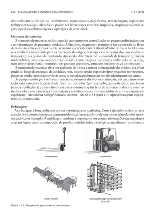 dicionalmente se divide em recebimento, manuseio/endereçamento, armazenagem, separação/
picking e expedição. Além disso, podem ser feitas nesses armazéns inspeções, etiquetagens, embala-
gens especiais, submontagens e operações de cross-dock.
Manuseio de materiais
O manuseio de materiais se distingue do transporte por ser realizado em pequenas distâncias com
a movimentação de pequenas unidades. Além disso, enquanto o transporte faz a conexão do fluxo
de materiais entre os elos da cadeia, o manuseio é geralmente realizado dentro de cada elo. O manu-
seio também é importante para as operações de carga e descarga existentes nos diversos modos de
transporte e nos pontos de transbordo. Apesar das diferenças com a atividade de transporte, existem
similaridades, como em questões relacionadas a roteirização e tecnologia embarcada no veículo,
itens importantes para o manuseio em grandes depósitos, armazéns ou centros de distribuição.
O manuseio de materiais deve ser realizado de forma a manter a integridade do produto e a evitar
perdas ao longo da execução da atividade, pois, mesmo sendo responsável por pequenos movimentos,
pequenasperdasrepetidasporváriasvezes,sesomadas,podemcausarumelevadoimpactonoscustos.
Os equipamentos para manusear materiais podem ser divididos em manuais, em que a movimen-
tação está associada à capacidade física do operador (por exemplo, transpaleteira), mecânicos
(como empilhadeira) e automáticos, em que a movimentação é feita de maneira totalmente automa-
tizada – não existe a presença humana (por exemplo, sistemas automatizados de armazenagem e re-
cuperação – Automated Storage/Retrieval System – AS/RS). A Figura 10.7 apresenta alguns equipa-
mentos de manuseio.
Embalagem
A embalagem é bem conhecida por sua importância no marketing. Cores e desenhos podem atrair a
atenção dos consumidores para alguns produtos, diferenciando-os de outros nas gôndolas dos super-
mercados, por exemplo. A embalagem também é importante por conter informações que atendam a
aspectos legais, como a composição do produto e dados sobre o serviço de atendimento ao cliente, e
264 PLANEJAMENTO E CONTROLE DA PRODUÇÃO
CAMPUS • PLANEJAMENTO E CONTROLE DA PRODUÇÃO • 1418 – CAPÍTULO 10 – EC-02
ELSEVIER
Figura 10.7. Exemplos de equipamentos de manuseio.
 