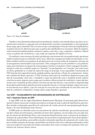 O palete é uma plataforma disposta horizontalmente, similar a um estrado plano, que deve ser re-
sistente para sustentar a carga que nele será depositada e permitir a manipulação e a movimentação
dessa carga, agora unitizada. Para os casos em que a manipulação é feita por meio de empilhadeiras,
os paletes devem ter aberturas para que os garfos das empilhadeiras se encaixem. Além da madeira,
outros materiais também podem constituir o palete, entre eles: o aço, o papelão e o plástico. Muitas
vezes, os paletes são retornáveis, o que exige um esquema de logística reversa.
O contêiner é uma estrutura de metal, geralmente com formato de caixa padronizada, que possui
ampla resistência para ser utilizado várias vezes. Além das vantagens já citadas da unitização, o con-
têiner também auxilia no transporte de produtos por um ou mais modos de transporte, sem que um
recarregamento intermediário seja necessário. Uma vantagem do uso do contêiner é a sua padroni-
zação, pois minimiza os espaços de armazenagem e facilita o transporte. Outra vantagem da padro-
nização é o fato de o contêiner poder ser “deixado” em um depósito e ser “trocado” por outro vazio
ou cheio, ganhando-se o tempo de espera de carga ou descarga. A sua capacidade é mensurada em
TEU (twenty-foot equivalent units), unidade padrão equivalente a 20 pés de comprimento. Assim,
um contêiner de 40 pés equivale a 2 TEU. Existem vários tipos de contêineres disponíveis para cada
tipo de necessidade, entre eles: o standard, o open top (parecido com o standard, porém coberto
com lona na parte superior para cargas que excedem a altura normal do contêiner), o open side (pa-
recido com o standard, porém coberto com lona em uma das laterais, o que facilita a carga/descarga
de produtos paletizados), plataforma (sem as paredes laterais e o teto para abrigar cargas com exces-
so nas laterais ou na altura, o que faz com que às vezes não seja considerado no mercado como um
tipo de contêiner), refrigerado e tanque (para cargas líquidas e gasosas).
10.2 DRP – PLANEJAMENTO DAS NECESSIDADES DE DISTRIBUIÇÃO
10.2.1 Aspectos Gerais do DRP
A sigla DRP vem do inglês Distribution Requirements Planning. O principal papel desta ferra-
menta é coletar e processar os dados necessários, ao longo de toda a cadeia de suprimentos, para me-
lhor atender as demandas específicas de cada ponto-de-venda, através de uma programação da pro-
dução e de uma distribuição mais eficazes.
O DRP pode ser definido como um mecanismo de cálculo centralizado, que permite processar
um alto volume de informações, coletadas em intervalos regulares, ou em tempo real, em cada está-
gio do sistema de distribuição física e que transitam dinamicamente entre os pontos de produção e
consumo de cada produto. Estas informações são necessárias ao planejamento eficaz da produção e
distribuição dos produtos, para melhor atender a demanda específica de cada ponto-de-venda e são,
por exemplo, posições de estoque, quantidades em trânsito entre elos, embarques planejados, todos
com seus respectivos períodos de tempos associados, bem como os tempos de reposição, lotes eco-
nômicos de remessa, dentre outros.
266 PLANEJAMENTO E CONTROLE DA PRODUÇÃO
CAMPUS • PLANEJAMENTO E CONTROLE DA PRODUÇÃO • 1418 – CAPÍTULO 10 – EC-02
ELSEVIER
palete contêiner
Figura 10.9. Tipos de embalagem.
 