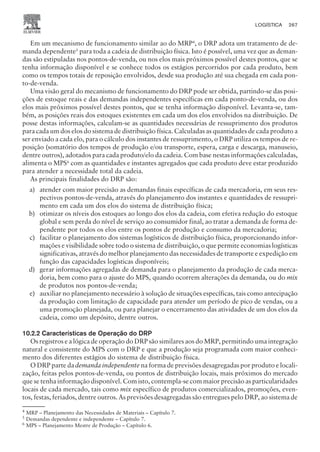 Em um mecanismo de funcionamento similar ao do MRP4, o DRP adota um tratamento de de-
manda dependente5
para toda a cadeia de distribuição física. Isto é possível, uma vez que as deman-
das são estipuladas nos pontos-de-venda, ou nos elos mais próximos possível destes pontos, que se
tenha informação disponível e se conhece todos os estágios percorridos por cada produto, bem
como os tempos totais de reposição envolvidos, desde sua produção até sua chegada em cada pon-
to-de-venda.
Uma visão geral do mecanismo de funcionamento do DRP pode ser obtida, partindo-se das posi-
ções de estoque reais e das demandas independentes específicas em cada ponto-de-venda, ou dos
elos mais próximos possível destes pontos, que se tenha informação disponível. Levanta-se, tam-
bém, as posições reais dos estoques existentes em cada um dos elos envolvidos na distribuição. De
posse destas informações, calculam-se as quantidades necessárias de ressuprimento dos produtos
para cada um dos elos do sistema de distribuição física. Calculadas as quantidades de cada produto a
ser enviado a cada elo, para o cálculo dos instantes de ressuprimento, o DRP utiliza os tempos de re-
posição (somatório dos tempos de produção e/ou transporte, espera, carga e descarga, manuseio,
dentre outros), adotados para cada produto/elo da cadeia. Com base nestas informações calculadas,
alimenta o MPS6 com as quantidades e instantes agregados que cada produto deve estar produzido
para atender a necessidade total da cadeia.
As principais finalidades do DRP são:
a) atender com maior precisão as demandas finais específicas de cada mercadoria, em seus res-
pectivos pontos-de-venda, através do planejamento dos instantes e quantidades de ressupri-
mento em cada um dos elos do sistema de distribuição física;
b) otimizar os níveis dos estoques ao longo dos elos da cadeia, com efetiva redução do estoque
global e sem perda do nível de serviço ao consumidor final, ao tratar a demanda de forma de-
pendente por todos os elos entre os pontos de produção e consumo da mercadoria;
c) facilitar o planejamento dos sistemas logísticos de distribuição física, proporcionando infor-
mações e visibilidade sobre todo o sistema de distribuição, o que permite economias logísticas
significativas, através do melhor planejamento das necessidades de transporte e expedição em
função das capacidades logísticas disponíveis;
d) gerar informações agregadas de demanda para o planejamento da produção de cada merca-
doria, bem como para o ajuste do MPS, quando ocorrem alterações da demanda, ou do mix
de produtos nos pontos-de-venda;
e) auxiliar no planejamento necessário à solução de situações específicas, tais como antecipação
da produção com limitação de capacidade para atender um período de pico de vendas, ou a
uma promoção planejada, ou para planejar o encerramento das atividades de um dos elos da
cadeia, como um depósito, dentre outros.
10.2.2 Características de Operação do DRP
Os registros e a lógica de operação do DRP são similares aos do MRP, permitindo uma integração
natural e consistente do MPS com o DRP e que a produção seja programada com maior conheci-
mento dos diferentes estágios do sistema de distribuição física.
O DRP parte da demanda independente na forma de previsões desagregadas por produto e locali-
zação, feitas pelos pontos-de-venda, ou pontos de distribuição locais, mais próximos do mercado
que se tenha informação disponível. Com isto, contempla-se com maior precisão as particularidades
locais de cada mercado, tais como mix específico de produtos comercializados, promoções, even-
tos, festas, feriados, dentre outros. As previsões desagregadas são entregues pelo DRP, ao sistema de
CAMPUS • PLANEJAMENTO E CONTROLE DA PRODUÇÃO • 1418 – CAPÍTULO 10 – EC-02
LOGÍSTICA 267
4
MRP – Planejamento das Necessidades de Materiais – Capítulo 7.
5
Demandas dependente e independente – Capítulo 7.
6
MPS – Planejamento Mestre de Produção – Capítulo 6.
 