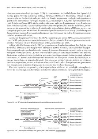 planejamento e controle da produção (PCP), já tratadas como necessidade bruta. Isto é possível, à
medida que se percorre cada elo da cadeia, a partir das informações de demanda obtidas nos pon-
tos-de-venda, ou de distribuição locais e indo em direção ao ponto de produção, calculando-se as
quantidades e instantes de reposição de cada elo. Ao se alcançar o PCP, mais especificamente a en-
trada de informações do MPS, a informação está tratada na forma de necessidade bruta de cada pro-
duto, indicando quanto e quando cada produto deve estar pronto para atender a demanda, inicial-
mente obtida no ponto-de-venda, ou de distribuição mais próximo. Assim, o MPS, por sua vez, pas-
sa a operar apenas com informações de demanda dependente (necessidade bruta), calculadas a partir
das demandas independentes, capturadas apenas na extremidade da cadeia de suprimentos, mais
próxima ao consumidor final.
Assim, um dos grandes benefícios do DRP é a sua integração com o MPS e, conseqüentemente,
com o MRP, pois promove a redução da incerteza das previsões das demandas que se tornariam ne-
cessárias para cada um dos diversos elos da cadeia, na ausência do DRP.
A Figura 10.10a ilustra a ação do DRP no gerenciamento dos elos da cadeia de distribuição, onde
a demanda é tratada como independente apenas nos pontos-de-venda, sendo considerada depen-
dente para os demais elos da cadeia, até a compra de insumos. Comparativamente, pode-se observar
na Figura 10.10b, que caso o DRP não estivesse sendo utilizado, seria necessário fazer uma previsão
da demanda total da operação produtora, sem conhecimento das características locais de cada pon-
to-de-venda. O mesmo procedimento seria necessário ser feito pelos centros de distribuição, no
caso de desconhecerem as particularidades dos pontos-de-venda. Tão mais complexas e incertas
tornam-se as previsões, quanto maior for o número de elos da cadeia de suprimentos e quanto mais
elos houver entre os pontos de produção e consumo dos produtos (camadas).
Uma outra grande vantagem da gestão integrada da cadeia fornecida pelo DRP está no planeja-
mento do sistema logístico. Este é feito com base no planejamento das reposições futuras necessá-
268 PLANEJAMENTO E CONTROLE DA PRODUÇÃO
CAMPUS • PLANEJAMENTO E CONTROLE DA PRODUÇÃO • 1418 – CAPÍTULO 10 – EC-02
ELSEVIER
DRP
NECESSIDADE
BRUTA PV 1 Demanda Independente 1
CD 1 PV 2 Demanda Independente 2
OPERAÇÃO PRODUTORA
Insumos MRP MPS CD 2 PV 3 Demanda Independente 3
CD n PV 4 Demanda Independente 4
PV i Demanda Independente i
Demanda Dependente Demanda Dependente
Legenda: MRP
MPS
CD
PV
– Planejamento das Necessidades de Materiais
Planejamento Mestre de Produção
Centro de Distribuição
Ponto-de-Venda
–
–
–
PREVISÕES DE DEMANDA
MAIS
PRÓXIMAS DO MERCADO
DESAGREGADAS
Figura 10.10a RP gerenciando a cadeia de suprimentos (demanda dependenJe).
PREVISÃO DE DEMANDA
MAIS DISTANTE DO MERCADO
AGREGADA PREVISÕES NOS ELOS INTERMEDIÁRIOS
MAIOR A INCERTEZA
– Acumula erros das previsões anteriores
– Erro acumulado aumenta com o aumento
do número de camadas
PV 1 Demanda Independente 1
CD 1 PV 2 Demanda Independente 2
OPERAÇÃO PRODUTORA
Insumos MRP MPS CD 2 PV 3 Demanda Independente 3
CD n PV 4 Demanda Independente 4
PV i Demanda Independente i
Demanda Dependente Demanda Independente
PREVISÕES DE DEMANDA
MAIS
PRÓXIMAS DO MERCADO
DESAGREGADAS
Figura 10.10b Cadeia de suprimentos não gerida pelo DRP (demanda EndependenJe).
 