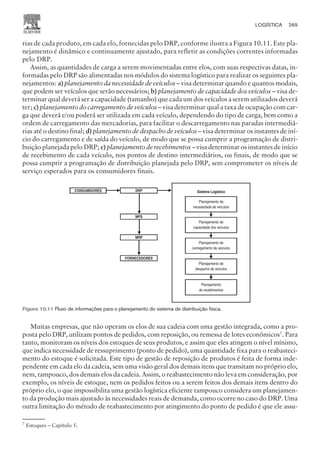 rias de cada produto, em cada elo, fornecidas pelo DRP, conforme ilustra a Figura 10.11. Este pla-
nejamento é dinâmico e continuamente ajustado, para refletir as condições correntes informadas
pelo DRP.
Assim, as quantidades de carga a serem movimentadas entre elos, com suas respectivas datas, in-
formadas pelo DRP são alimentadas nos módulos do sistema logístico para realizar os seguintes pla-
nejamentos: = planejamento da necessidade de veículos – visa determinar quando e quantos modais,
que podem ser veículos que serão necessários;  planejamento de capacidade dos veículos – visa de-
terminar qual deverá ser a capacidade (tamanho) que cada um dos veículos a serem utilizados deverá
ter; ? planejamento do carregamento de veículos – visa determinar qual a taxa de ocupação com car-
ga que deverá e/ou poderá ser utilizada em cada veículo, dependendo do tipo de carga, bem como a
ordem de carregamento das mercadorias, para facilitar o descarregamento nas paradas intermediá-
rias até o destino final; @ planejamento de despacho de veículos – visa determinar os instantes de iní-
cio do carregamento e de saída do veículo, de modo que se possa cumprir a programação de distri-
buição planejada pelo DRP; A planejamento de recebimentos – visa determinar os instantes de início
de recebimento de cada veículo, nos pontos de destino intermediários, ou finais, de modo que se
possa cumprir a programação de distribuição planejada pelo DRP, sem comprometer os níveis de
serviço esperados para os consumidores finais.
Muitas empresas, que não operam os elos de sua cadeia com uma gestão integrada, como a pro-
posta pelo DRP, utilizam pontos de pedidos, com reposição, ou remessa de lotes econômicos7
. Para
tanto, monitoram os níveis dos estoques de seus produtos, e assim que eles atingem o nível mínimo,
que indica necessidade de ressuprimento (ponto de pedido), uma quantidade fixa para o reabasteci-
mento do estoque é solicitada. Este tipo de gestão de reposição de produtos é feita de forma inde-
pendente em cada elo da cadeia, sem uma visão geral dos demais itens que transitam no próprio elo,
nem, tampouco, dos demais elos da cadeia. Assim, o reabastecimento não leva em consideração, por
exemplo, os níveis de estoque, nem os pedidos feitos ou a serem feitos dos demais itens dentro do
próprio elo, o que impossibilita uma gestão logística eficiente tampouco considera um planejamen-
to da produção mais ajustado às necessidades reais de demanda, como ocorre no caso do DRP. Uma
outra limitação do método de reabastecimento por atingimento do ponto de pedido é que ele assu-
LOGÍSTICA 269
CAMPUS • PLANEJAMENTO E CONTROLE DA PRODUÇÃO • 1418 – CAPÍTULO 10 – EC-02
CONSUMIDORES DRP
MPS
MRP
FORNECEDORES
Sistema Logístico
Planejamento da
necessidade de veículos
Planejamento de
capacidade dos veículos
Planejamento de
carregamento de veículos
Planejamento de
despacho de veículos
Planejamento
de recebimentos
Figura 10.11 Fluxo de informações para o planejamento do sistema de distribuição física.
7
Estoques – Capítulo 5.
 