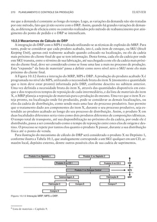 me que a demanda é constante ao longo do tempo. Logo, as variações da demanda não são tratadas
por este método, fato que já não ocorre com o DRP. Assim, quando há grandes variações de deman-
da, as diferenças de eficácia entre os controles realizados pelo método de reabastecimento por atin-
gimento do ponto de pedido e o DRP se intensificam.
10.2.3 Mecanismos de Cálculo do DRP
A integração do DRP com o MPS é realizada utilizando-se as técnicas de explosão do MRP. Para
tanto, pode-se considerar que cada produto acabado, isto é, cada item de estoque, ou SKU (Stock
Keeping Unit), apenas está realmente acabado quando colocado na localização, ou elo da cadeia
mais próximo do cliente final de que se tem informação. Desta forma, cada elo da cadeia por onde
este SKU transita, entre o término de sua fabricação, até sua chegada a este elo da cadeia mais próxi-
mo do cliente final, deve ser considerado como se fosse uma fase a mais no processo de produção.
Esta “expansão” da lista de materiais9 passa a definir como novo nível zero o SKU neste elo mais
próximo do cliente final.
A Figura 10.12 ilustra a interação do MRP, MPS e DRP. A produção do produto acabado X é
programada no nível do MPS, utilizando a necessidade bruta do item X (momento e quantidade
que o item deve estar pronto) informada pelo DRP, conforme descrito no subitem anterior.
Uma vez definida a necessidade bruta do item X, através das quantidades disponíveis em esto-
que e dos respectivos tempos de reposição de cada intermediário, e da lista de materiais do item
X, o MRP planeja a reposição de materiais para a produção do mesmo. Uma vez que o item X es-
teja pronto, na localização onde foi produzido, pode-se considerar as demais localizações, ou
elos da cadeia de distribuição, como sendo mais uma fase do processo produtivo. Isso permite
que o tratamento dado aos componentes do item X, durante o seu processo produtivo, seja es-
tendido ao produto acabado ao longo do seu processo de distribuição. Assim, o produto X em
duas localidades diferentes seria visto como dois produtos diferentes de composições idênticas.
O tempo total de transporte, até sua disponibilização no próximo elo da cadeia, por onde ele é
distribuído, passa a ser considerado como o tempo de reposição entre estes elos de origem e des-
tino. O processo se repete por tantos elos quanto o produto X passar, durante a sua distribuição
física até o ponto-de-venda.
Para ilustração do mecanismo de cálculo do DRP será considerado o produto X no Depósito 1,
conforme ilustra a Tabela 10.1, que analogamente corresponde a um SKU qualquer em um CD, ar-
mazém local, depósito externo, dentre outros possíveis elos de sua cadeia de suprimentos.
270 PLANEJAMENTO E CONTROLE DA PRODUÇÃO
CAMPUS • PLANEJAMENTO E CONTROLE DA PRODUÇÃO • 1418 – CAPÍTULO 10 – EC-02
ELSEVIER
DRP
MPS
MRP
Produto X no Depósito 2
Produto X no Depósito 1
Compra F
Fabricação C
Compra D
Compra E
Submontagem A
Produto X no CD 2
Fabricação B
Produto X no CD 1
Produto X no Estoque Central
Figura 10.12 Interação MRP, MPS e DRP.
8
Lista de materiais – Capítulo 9.
 