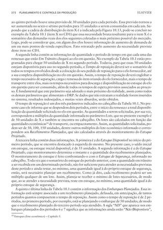 ao quinto período houve uma previsão de 30 unidades para cada período. Essa previsão tornou a
ser aumentada no sexto e sétimo períodos para 35 unidades a serem consumidas em cada um. Su-
pondo que a cadeia de distribuição do item X é a indicada pela Figura 10.13, pode-se concluir no
exemplo da Tabela 10.1 (item X no CD1) que essa necessidade bruta resultante para o item X é o
somatório das demandas reais dos elos seguintes coletadas o mais próximo possível do mercado.
Logo, pode-se considerar que, em algum dos elos houve informação de aumento de demanda de
um ou mais pontos-de-venda específicos. Fato retratado pelo aumento da necessidade prevista
deste item no CD1.
A segunda linha contém as informações de quantidade e período de tempo em que cada uma das
remessas que estão Em Trânsito chegará ao elo em questão. No exemplo da Tabela 10.1 estão pro-
gramadas para chegar 50 unidades de X no segundo período. Todavia, para que essas 50 unidades
estejam disponíveis para uso no segundo período, o Tempo de reposição deverá ser o somatório de
todos os tempos envolvidos desde a colocação do seu pedido de reposição para o elo fornecedor, até
a sua completa disponibilização no elo em questão. Assim, o tempo de reposição deverá englobar o
tempo necessário de separação, carga e remessa do item oriundo do elo fornecedor, mais o tempo de
transporte entre elos, mais os tempos necessários para descarga e disponibilização no estoque do elo
em questão para ser consumido, além de todos os tempos de espera previstos associados ao proces-
so. É fundamental que este parâmetro seja adotado o mais próximo da realidade, assim como todos
os demais parâmetros que alimentam o DRP. Se dados que não retratam a realidade forem inseridos
no sistema, resultados indesejados, e muitas vezes absurdos, serão obtidos.
O tempo de reposição é um dos três parâmetros indicados no cabeçalho da Tabela 10.1. No pre-
sente caso ele informa que se despendem dois períodos, entre o início da remessa e a total disponibi-
lização da quantidade solicitada no elo em questão. As quantidades a serem solicitadas, por sua vez,
correspondem a múltiplos da quantidade informada no parâmetro Lote, que no presente exemplo é
de 50 unidades de X e também se encontra no cabeçalho. Os lotes são calculados em função das
quantidades econômicas10
de transporte, ou empacotamento. Assim, as quantidades solicitadas, po-
dem ser de 50, 100, 150 unidades, dentre outros múltiplos do lote econômico informado e corres-
pondem aos Recebimentos Planejados, que são calculados através do monitoramento do Estoque
Projetado.
A terceira linha contém duas informações. A primeira é a do Estoque Disponível no início do pri-
meiro período, que se encontra destacado à esquerda do mesmo. No presente caso, o saldo inicial
em estoque, ou estoque inicial disponível, é de 55 unidades. A segunda informação é a do Estoque
Projetado, cujo monitoramento determina o instante e a quantidade dos recebimentos planejados.
O monitoramento do estoque é feito confrontando-o com o Estoque de Segurança, informado no
cabeçalho. Toda vez que o somatório do estoque do período anterior, com a quantidade em trânsito
a ser recebida em um determinado período, não for suficiente para atender as necessidades previstas
deste período e ainda restar, no mínimo, uma quantidade igual à do próprio estoque de segurança,
então, será necessário planejar um recebimento. Como já dito, cada recebimento poderá ser um
múltiplo qualquer de um lote. Assim, planeja-se receber o mínimo de lotes necessários, de modo
que, ao se atender a necessidade prevista, reste em estoque, no mínimo, uma quantidade igual à do
próprio estoque de segurança.
A quinta e última linha da Tabela 10.1 contém a informação dos Embarques Planejados. Essa in-
formação está sempre associada a um recebimento planejado, defasada, em antecipação, de tantos
períodos quantos compuserem o tempo de reposição. Assim como o tempo de reposição é de 2 pe-
ríodos, no primeiro período, por exemplo, está se planejando o embarque de 50 unidades, de modo
que o recebimento planejado do terceiro período seja atendido. A sigla “ND” que aparece nos em-
barques planejados dos períodos 6 e 7 significa que as informações ainda estão “Não Disponíveis”,
272 PLANEJAMENTO E CONTROLE DA PRODUÇÃO
CAMPUS • PLANEJAMENTO E CONTROLE DA PRODUÇÃO • 1418 – CAPÍTULO 10 – EC-02
ELSEVIER
10
Estoques (lote econômico) – Capítulo 5.
 