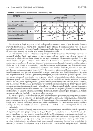 Essa situação pode vir a ocorrer na vida real, quando a necessidade verdadeiro for maior do que a
prevista. Felizmente não houve falta e é para isso que o estoque de segurança serve. Para ser usado
quando necessário. Se ele nunca é usado, fica uma reflexão: é por que ele não é necessário! Estoque
de segurança tem que ser usado, pelo menos de vez em quando!
Os dimensionamentos dos estoques de segurança são feitos através da determinação de níveis de
serviço desejados. Os níveis de serviço correspondem ao cálculo estatístico do número esperado de
vezes que se admitirá haver faltas, dentro de um total de entregas. Não se deseja que haja faltas, to-
davia, há casos em que, ao analisar o comportamento da demanda, do suprimento e da distribuição,
encontram-se oscilações de valores. Como os comportamentos dessas informações oscilam acima e
abaixo de valores médios, geram-se incertezas da quantidade real disponível e/ou demandada. Ao se
analisar a distribuição das ocorrências desses valores acima e abaixo da média, dimensiona-se o esto-
que de segurança, para que, por exemplo, 95% das situações sejam atendidas. A pergunta é: porque
não dimensionar para que não haja falta? Ocorre que, ao analisar uma distribuição das ocorrências
do comportamento da demanda, por exemplo, em geral, encontraremos um gradiente que vai desde
um grande número de ocorrências com pequenas variações acima e abaixo da média, até raríssimas
situações, quando não únicas, de enormes variações acima ou abaixo da média. Assim, seria preciso
manter um estoque de segurança muito grande e, conseqüentemente, com um custo muito elevado,
dependendo do produto, para que nunca houvesse falta. Estipula-se um nível de serviço que cubra
uma grande maioria das situações, determinando-se o nível de serviço desejado, mas que não torne a
operação economicamente desvantajosa. Essa é uma análise de compensação entre nível de serviço e
custo esperado. Maiores informações sobre o dimensionamento dos estoques de segurança podem
ser encontrados no Capítulo 5, que trata sobre estoques.
Ao tratar da questão de nível de serviço, vale a pena observar que o estoque de segurança deve ser
dimensionado para as situações em que ocorra variação na demanda. Todavia, quando houver in-
certeza quanto às datas de recebimento, ou de fornecimento, deve-se trabalhar com tempo de segu-
rança. Isto é, deve-se analisar os atrasos gerados no recebimento, ou fornecimento da mercadoria, e
antecipá-los para um período que reduza a probabilidade de falta, de modo a atingir um nível de ser-
viço desejado.
No terceiro período (futuro), tem-se uma necessidade prevista de 30 unidades e não há quantida-
de alguma em trânsito programada para chegar. Assim, se forem abatidas das 50 unidades do esto-
que projetado do período anterior (segundo período) as 30 unidades da necessidade prevista do pe-
ríodo 3, restarão apenas 20 unidades. Essa quantidade é inferior à do estoque de segurança, que é de
25. Logo, conclui-se que é preciso planejar um novo recebimento para que o estoque projetado do
terceiro período, fique, no mínimo, igual ao estoque de segurança. Como o lote econômico de
transferência entre o elo anterior e este é de 50 unidades, e elas são suficientes para atender a condi-
274 PLANEJAMENTO E CONTROLE DA PRODUÇÃO
CAMPUS • PLANEJAMENTO E CONTROLE DA PRODUÇÃO • 1418 – CAPÍTULO 10 – EC-02
ELSEVIER
Tabela 10.3 Detalhamento do mecanismo de cálculo do DRP.
 