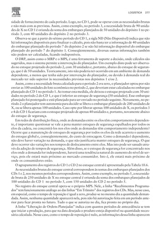 sidade de fornecimento de cada período. Logo, no CD 1, pode-se operar com as necessidades brutas
e não mais com as previstas. Assim, como exemplo, no período 3, a necessidade bruta de 90 unida-
des de X no CD 1 é oriunda da soma dos embarques planejados de 50 unidades do depósito 1 no pe-
ríodo 3, com 40 unidades do depósito 2 no período 3.
Observa-se que a partir do sétimo período do CD 1, a sigla ND (Não Disponível) indica que não
há informações disponíveis para finalizar o cálculo, pois não basta ter a informação de 40 unidades
do embarque planejado do período 7 do depósito 2 se não há informação disponível do embarque
planejado do período 7 do depósito 1. Conseqüentemente, diversas outras informações também
não podem ser calculadas, ficando indisponíveis.
O DRP, assim como o MRP e o MPS, é uma ferramenta de suporte a decisão, onde cálculos são
sugeridos, mas o sistema permite a intervenção do planejador. Um exemplo disto pode ser observa-
do no estoque projetado do período 2, com 30 unidades e, portanto, abaixo do estoque de seguran-
ça, que é de 50 unidades. Teoricamente, isto não poderia ter ocorrido em um ambiente de demanda
dependente, a menos que tenha sido por intervenção do planejador, ou devido à demanda real do
mercado ter sido superior às necessidades previstas nos depósitos 1 e/ou 2.
Assim, como a necessidade bruta calculada para o período 2 era zero, o planejador optou por não
enviar as 100 unidades do lote econômico no período 2, que deveriam estar calculadas no embarque
planejado do CD 1 no período 1. Ao tomar esta medida, ele deixou o estoque projetado com 30 uni-
dades no período 2 do CD 1, e que é inferior ao estoque de segurança (50 unidades). Esse embarque
planejado foi postergado e está planejado para ser enviado no período seguinte. Novamente, no pe-
ríodo 2 o planejador tem autonomia para decidir se libera o embarque planejado de 200 unidades de
X, ou se libera apenas 100 unidades. Caso opte por liberar apenas 100 unidades de X, os períodos 3
e 4 do CD 1 ficariam com o estoque projetado de apenas 40 unidades e, portanto, novamente abaixo
do estoque de segurança.
Em redes de distribuição física, onde as demandas entre os elos têm comportamento dependen-
te, é importante questionar se vale a pena manter estoques de segurança espalhados por todos os
elos da cadeia, ou concentrá-los nos elos onde as demandas têm comportamento independente?
Ocorre que a manutenção de estoques de segurança por todos os elos da rede acarreta o aumento
do estoque global e, conseqüentemente, do custo de estocagem. Como a demanda é dependente,
não deve haver variação na demanda, o que não justificaria manter estoques de segurança. O que
deve ocorrer são variações nos tempos de deslocamento entre elos. Mas isto pode ser sanado atra-
vés da adoção de tempos de segurança. Além disso, se o estoque de segurança for concentrado nos
elos onde a demanda for independente, haverá uma tendência natural do aumento do nível de ser-
viço, pois ele estará mais próximo ao mercado consumidor. Isto é, ele estará mais próximo de
onde os consumidores estão.
O agrupamento dos registros do CD 1 e CD 2 no estoque central é apresentado pela Tabela 10.6.
As necessidades brutas do estoque central correspondem às somas dos embarques planejados dos
CDs 1 e 2, nos mesmos períodos correspondentes. Assim, como exemplo, no período 5, a necessida-
de bruta de 250 unidades de X no estoque central é oriunda da soma dos embarques planejados de
100 unidades do CD 1 no período 5, com 150 unidades do CD 2 no período 5.
No registro do estoque central opera-se o próprio MPS. Nele, a linha “Recebimentos Programa-
dos” tem funcionamento análogo ao das linhas “Em Trânsito” dos registros dos CDs. Mas, nesse caso,
em especial, como o tempo de reposição é igual a zero, produz-se no mesmo dia a quantidade deman-
dada. Assim, nenhuma quantidade aparecerá nela, pois não há autorização feita em um período ante-
rior para ficar pronta no futuro. Tudo o que se autoriza no dia, fica pronto no próprio dia.
A linha “Liberação de Ordens Planejadas” indica com quantos períodos de antecedência se tem
que iniciar a produção, para que na data desejada o produto esteja disponível na quantidade neces-
sária calculada. Nesse caso, como o tempo de reposição é nulo, as informações dessa linha aparecem
LOGÍSTICA 277
CAMPUS • PLANEJAMENTO E CONTROLE DA PRODUÇÃO • 1418 – CAPÍTULO 10 – EC-02
 
