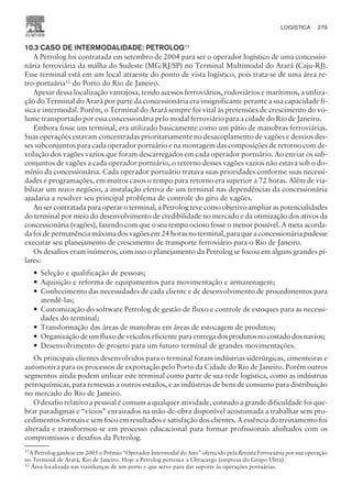 10.3 CASO DE INTERMODALIDADE: PETROLOG11
A Petrolog foi contratada em setembro de 2004 para ser o operador logístico de uma concessio-
nária ferroviária da malha do Sudeste (MG/RJ/SP) no Terminal Multimodal do Arará (Caju-RJ).
Esse terminal está em um local atraente do ponto de vista logístico, pois trata-se de uma área re-
tro-portuária12
do Porto do Rio de Janeiro.
Apesar dessa localização vantajosa, tendo acessos ferroviários, rodoviários e marítimos, a utiliza-
ção do Terminal do Arará por parte da concessionária era insignificante perante a sua capacidade fí-
sica e intermodal. Porém, o Terminal do Arará sempre foi vital às pretensões de crescimento do vo-
lume transportado por essa concessionária pelo modal ferroviário para a cidade do Rio de Janeiro.
Embora fosse um terminal, era utilizado basicamente como um pátio de manobras ferroviárias.
Suas operações estavam concentradas prioritariamente no desacoplamento de vagões e desvios des-
ses subconjuntos para cada operador portuário e na montagem das composições de retorno com de-
volução dos vagões vazios que foram descarregados em cada operador portuário. Ao enviar os sub-
conjuntos de vagões a cada operador portuário, o retorno desses vagões vazios não estava sob o do-
mínio da concessionária. Cada operador portuário tratava suas prioridades conforme suas necessi-
dades e programações, em muitos casos o tempo para retorno era superior a 72 horas. Além de via-
bilizar um novo negócio, a instalação efetiva de um terminal nas dependências da concessionária
ajudaria a resolver seu principal problema de controle do giro de vagões.
Ao ser contratada para operar o terminal, a Petrolog teve como objetivo ampliar as potencialidades
do terminal por meio do desenvolvimento de credibilidade no mercado e da otimização dos ativos da
concessionária (vagões), fazendo com que o seu tempo ocioso fosse o menor possível. A meta acorda-
da foi de permanência máxima dos vagões em 24 horas no terminal, para que a concessionária pudesse
executar seu planejamento de crescimento de transporte ferroviário para o Rio de Janeiro.
Os desafios eram inúmeros, com isso o planejamento da Petrolog se focou em alguns grandes pi-
lares:
— Seleção e qualificação de pessoas;
— Aquisição e reforma de equipamentos para movimentação e armazenagem;
— Conhecimento das necessidades de cada cliente e de desenvolvimento de procedimentos para
atendê-las;
— Customização do software Petrolog de gestão de fluxo e controle de estoques para as necessi-
dades do terminal;
— Transformação das áreas de manobras em áreas de estocagem de produtos;
— Organização de um fluxo de veículos eficiente para entrega dos produtos no costado dos navios;
— Desenvolvimento de projeto para um futuro terminal de grandes movimentações.
Os principais clientes desenvolvidos para o terminal foram indústrias siderúrgicas, cimenteiras e
automotiva para os processos de exportação pelo Porto da Cidade do Rio de Janeiro. Porém outros
segmentos ainda podem utilizar este terminal como parte de sua rede logística, como as indústrias
petroquímicas, para remessas a outros estados, e as indústrias de bens de consumo para distribuição
no mercado do Rio de Janeiro.
O desafio relativo a pessoal é comum a qualquer atividade, contudo a grande dificuldade foi que-
brar paradigmas e “vícios” enraizados na mão-de-obra disponível acostumada a trabalhar sem pro-
cedimentos formais e sem foco em resultados e satisfação dos clientes. A essência do treinamento foi
alterada e transformou-se em processo educacional para formar profissionais alinhados com os
compromissos e desafios da Petrolog.
CAMPUS • PLANEJAMENTO E CONTROLE DA PRODUÇÃO • 1418 – CAPÍTULO 10 – EC-02
LOGÍSTICA 279
11
A Petrolog ganhou em 2005 o Prêmio “Operador Intermodal do Ano” oferecido pela Revista Ferroviária por sua operação
no Terminal de Arará, Rio de Janeiro. Hoje a Petrolog pertence a Ultracargo (empresa do Grupo Ultra).
12
Área localizada nas vizinhanças de um porto e que serve para dar suporte às operações portuárias.
 