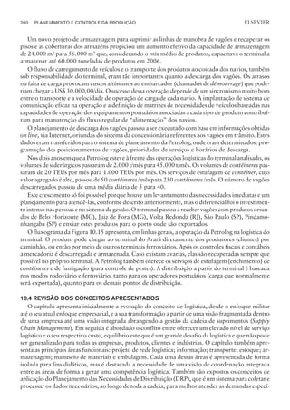 Um novo projeto de armazenagem para suprimir as linhas de manobra de vagões e recuperar os
pisos e as coberturas dos armazéns propiciou um aumento efetivo da capacidade de armazenagem
de 24.000 m² para 56.000 m² que, considerando o mix médio de produtos, capacitava o terminal a
armazenar até 60.000 toneladas de produtos em 2006.
O fluxo de carregamento de veículos e o transporte dos produtos ao costado dos navios, também
sob responsabilidade do terminal, eram tão importantes quanto a descarga dos vagões. Os atrasos
ou falta de carga provocam custos altíssimos ao embarcador (chamados de démourrage) que pode-
riam chegar a US$ 30.000,00/dia. O sucesso dessa operação depende de um sincronismo muito bom
entre o transporte e a velocidade de operação de carga de cada navio. A implantação de sistema de
comunicação eficaz na operação e a definição de matrizes de necessidades de veículos baseadas nas
capacidades de operação dos equipamentos portuários associadas a cada tipo de produto contribuí-
ram para manutenção do fluxo regular de “alimentação” dos navios.
O planejamento de descarga dos vagões passou a ser executado com base em informações obtidas
on line, via Internet, oriundas do sistema da concessionária referentes aos vagões em trânsito. Estes
dados eram transferidos para o sistema de planejamento da Petrolog, onde eram determinados: pro-
gramação dos posicionamentos de vagões, prioridades de serviços e horários de descarga.
Nos dois anos em que a Petrolog esteve à frente das operações logísticas do terminal analisado, os
volumes de siderúrgicos passaram de 2.000 t/mês para 45.000 t/mês. Os volumes de contêineres pas-
saram de 20 TEUs por mês para 1.000 TEUs por mês. Os serviços de estufagem de contêiner, cujo
valor agregado é alto, passou de 50 contêineres /mês para 250 contêineres /mês. O número de vagões
descarregados passou de uma média diária de 5 para 40.
Este crescimento só foi possível porque houve um levantamento das necessidades imediatas e um
planejamento para atendê-las, conforme descrito anteriormente, mas o diferencial foi o investimen-
to intenso nas pessoas e no sistema de gestão. O terminal passou a receber vagões com produtos oriun-
dos de Belo Horizonte (MG), Juiz de Fora (MG), Volta Redonda (RJ), São Paulo (SP), Pindamo-
nhangaba (SP) e enviar estes produtos para o porto onde são exportados.
O fluxograma da Figura 10.15 apresenta, em linhas gerais, a operação da Petrolog na logística do
terminal. O produto pode chegar ao terminal do Arará diretamente dos produtores (clientes) por
caminhão, ou então por meio de outros terminais ferroviários. Após os controles fiscais e contábeis
a mercadoria é descarregada e armazenada. Caso existam avarias, elas são recuperadas sempre que
possível no próprio terminal. A Petrolog também oferece os serviços de estufagem (enchimento) de
contêineres e de fumigação (para controle de pestes). A distribuição a partir do terminal é baseada
nos modos rodoviário e ferroviário, tanto para os operadores portuários (carga que normalmente
será exportada), quanto para os demais pontos de distribuição.
10.4 REVISÃO DOS CONCEITOS APRESENTADOS
O capítulo apresenta inicialmente a evolução do conceito de logística, desde o enfoque militar
até o seu atual enfoque empresarial, e a sua transformação a partir de uma visão fragmentada dentro
de uma empresa até uma visão integrada abrangendo a gestão da cadeia de suprimentos (Supply
Chain Management). Em seguida é abordado o conflito entre oferecer um elevado nível de serviço
logístico e o seu respectivo custo, equilíbrio este que é um grande desafio da logística e que não pode
ser generalizado para todas as empresas, produtos, clientes e indústrias. O capítulo também apre-
senta as principais áreas funcionais: projeto de rede logística; informação; transporte; estoque; ar-
mazenagem; manuseio de materiais e embalagem. Cada uma dessas áreas é apresentada de forma
isolada para fins didáticos, mas é destacada a necessidade de uma visão de coordenação integrada
entre as áreas de forma a gerar uma competência logística. Também são expostos os conceitos de
aplicação do Planejamento das Necessidades de Distribuição (DRP), que é um sistema para coletar e
processar os dados necessários, ao longo de toda a cadeia, para melhor atender as demandas especí-
280 PLANEJAMENTO E CONTROLE DA PRODUÇÃO
CAMPUS • PLANEJAMENTO E CONTROLE DA PRODUÇÃO • 1418 – CAPÍTULO 10 – EC-02
ELSEVIER
 