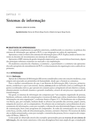 C A P Í T U L O 1 1
Sistemas de informação
RODRIGO JORGE DE OLIVEIRA
Agradecimentos: Denise de Oliveira Bergo Duarte e Roberto de Aguiar Bergo Duarte.
¢ OBJETIVOS DE APRENDIZADO
Este capítulo complementa os capítulos anteriores, estabelecendo os conceitos e as práticas dos
sistemas de informação que apóiam o PCP e a sua integração na cadeia de suprimento.
Apresenta a visão evolutiva dos sistemas de informação para o PCP. Explica ainda os fatores ine-
rentes às decisões de investimentos em sistemas de informação.
Apresenta o ERP, sistema de gestão integrada empresarial, suas características funcionais, alguns
dos principais softwares existentes no mercado e sua implantação.
Os modernos conceitos de e-business, e-commerce , e-government e c-commerce são apresenta-
dos sob o propósito de entendimento de PCP e o relacionamento da organização com a cadeia de su-
primento.
11.1 INTRODUÇÃO
11.1.1. Definição
Apesar de os Sistemas de Informação (SI) serem considerados como um conceito moderno, a sua
origem está associada aos primórdios da humanidade: desde que o homem se comunica.
Para o melhor entendimento do que é um Sistema de Informação (SI), é preciso, primeira-
mente, estabelecer o que é um sistema. Assim, sistema pode ser definido como a combinação de
partes coordenadas entre si, que operam em conjunto para o atingimento de um objetivo comum,
dinamicamente recebendo insumos e gerando resultados, através de um processo organizado de
transformação.
Em geral, os sistemas de informação são compostos por “um conjunto organizado de pessoas,
hardware, software, redes de comunicações e recursos de dados que coleta, transforma e dissemina
informações em uma organização”, conforme ilustra a Figura 11.1. Os hardwares são os dispositi-
vos físicos, que, por exemplo, incluem desde os afrescos nas paredes das cavernas, papel, caneta,
máquina de escrever, até os computadores. Os sofwares são as instruções e procedimentos de pro-
cessamento de informações, como por exemplo, o idioma de uma determinada língua e suas regras
de comunicação, bem como programas de computador. As redes de comunicações são os canais,
como boca, ouvido, redes de telecomunicações, intranet, extranet e Internet. Os recursos de dados
são os dados armazenados, como por exemplo: a memória das pessoas, livros e arquivos de compu-
tador (O’Brien, 2006:6-7).
Como pode ser observado através dos exemplos apresentados para os recursos de um sistema de
informação, eles são muito anteriores e têm uma abrangência bem mais ampla do que a tratada pelo
CAMPUS • PLANEJAMENTO E CONTROLE DA PRODUÇÃO • 1418 – CAPÍTULO 11 – EC-02
 