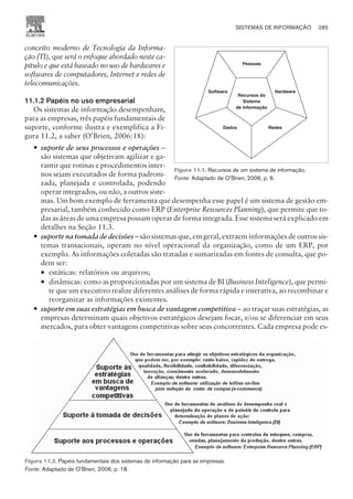 conceito moderno de Tecnologia da Informa-
ção (TI), que será o enfoque abordado neste ca-
pítulo e que está baseado no uso de hardwares e
softwares de computadores, Internet e redes de
telecomunicações.
11.1.2 Papéis no uso empresarial
Os sistemas de informação desempenham,
para as empresas, três papéis fundamentais de
suporte, conforme ilustra e exemplifica a Fi-
gura 11.2, a saber (O’Brien, 2006:18):
— suporte de seus processos e operações –
são sistemas que objetivam agilizar e ga-
rantir que rotinas e procedimentos inter-
nos sejam executados de forma padroni-
zada, planejada e controlada, podendo
operar integrados, ou não, a outros siste-
mas. Um bom exemplo de ferramenta que desempenha esse papel é um sistema de gestão em-
presarial, também conhecido como ERP (Enterprise Resources Planning), que permite que to-
das as áreas de uma empresa possam operar de forma integrada. Esse sistema será explicado em
detalhes na Seção 11.3.
— suporte na tomada de decisões – são sistemas que, em geral, extraem informações de outros sis-
temas transacionais, operam no nível operacional da organização, como de um ERP, por
exemplo. As informações coletadas são tratadas e sumarizadas em fontes de consulta, que po-
dem ser:
¡ estáticas: relatórios ou arquivos;
¡ dinâmicas: como as proporcionadas por um sistema de BI (Business Inteligence), que permi-
te que um executivo realize diferentes análises de forma rápida e interativa, ao recombinar e
reorganizar as informações existentes.
— suporte em suas estratégias em busca de vantagem competitiva – ao traçar suas estratégias, as
empresas determinam quais objetivos estratégicos desejam focar, e/ou se diferenciar em seus
mercados, para obter vantagens competitivas sobre seus concorrentes. Cada empresa pode es-
SISTEMAS DE INFORMAÇÃO 285
CAMPUS • PLANEJAMENTO E CONTROLE DA PRODUÇÃO • 1418 – CAPÍTULO 11 – EC-02
Pessoas
Software Hardware
Dados Redes
Recursos do
Sistema
de Informação
Figura 11.1. Recursos de um sistema de informação.
Fonte: Adaptado de O’Brien, 2006, p. 6.
Figura 11.2. Papéis fundamentais dos sistemas de informação para as empresas.
Fonte: Adaptado de O’Brien, 2006, p. 18.
 