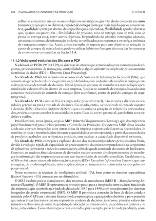 colher se concentrar em um ou mais objetivos estratégicos, que vão desde competir em custo
(menores preços para os clientes), rapidez de entrega (entregar mais rápido que os concorren-
tes), qualidade (entregar dentro das especificações esperadas), flexibilidade (poder alterar o
que, quando ou quanto faz – flexibilidade de produto, e/ou de entrega, e/ou de mix, e/ou de
prazo de entrega etc.), entre outros objetivos. Dependendo do objetivo estratégico adotado,
um ou mais sistemas de informação poderão ser utilizados para suportar a estratégia em busca
de vantagem competitiva. Assim, como exemplo de suporte para um objetivo de redução de
custos de compra de mercadorias, pode-se utilizar leilões on-line, que são uma das ferramentas
de e-commerce comentadas na Seção 11.4.
11.1.3 Visão geral evolutiva dos SIs para o PCP
Na década de 1950 (1950-1959), os sistemas de informação eram usados para manutenção de re-
gistros, processamento de transações, contabilidade e alguns aplicativos simples de processamento
eletrônico de dados (EDP – Eletronic Data Processing).
Na década de 1960, foi introduzido o conceito de Sistema de Informação Gerencial (SIG), que
consistia na geração de relatórios gerenciais predefinidos, com o objetivo de auxiliar o corpo geren-
cial no processo de tomada de decisões. Nessa época, os sistemas de manufatura eram soluções per-
sonalizadas e desenvolvidas dentro de cada empresa, focadas no controle de estoques, baseados nos
conceitos tradicionais de controle de estoque (lote econômico, ponto de pedido, estoque de segu-
rança etc.).
Na década de 1970, como o SIG era engessado (pouco flexível), não atendia a diversas neces-
sidades gerenciais para a tomada de decisões. Foi criado, então, o conceito de sistema de suporte
à decisão (DSS – Decision Support System), que consistia na geração de relatórios personaliza-
dos, projetados para atender às necessidades específicas do corpo gerencial, que definia seus pa-
drões e estilos.
Paralelamente, nessa época, surgia o MRP (Material Requirements Planning), que desempenhou
papel fundamental para o Planejamento e Controle da Produção. Os sistemas MRP dessa ocasião
ainda não estavam integrados com outras áreas da empresa e apenas calculavam as necessidades de
matérias-primas e intermediários (instante e quantidade a serem repostos), a partir das quantidades
de produtos acabados que se desejava produzir, sem analisar a capacidade disponível existente.
Na década de 1980, começou a explosão do uso dos microcomputadores pelos usuários finais,
devido à evolução rápida da capacidade de processamento dos microcomputadores e ao surgimento
de aplicativos (softwares) e redes de comunicações, além da queda acentuada dos custos de hardwares.
Com isso, os usuários finais deixaram de depender exclusivamente dos departamentos de tecnolo-
gia de informação das empresas para terem suas necessidades de trabalho atendidas. Paralelamente,
o DSS evolui para o sistema de informação executiva (EIS – Executive Information System), que ten-
tava gerar, de modo simplificado, informações críticas no instante e formato estabelecidos pelo cor-
po gerencial.
Nesse momento as técnicas de inteligência artificial (IA), bem como os sistemas especialistas
(Expert Systems – ES) começaram ser difundidos.
O MRP evoluiu para o planejamento dos recursos de manufatura (MRP II – Manufacturing Re-
sources Planning). O MRP II representou o primeiro passo para a integração entre as áreas funcionais
das empresas, que ocorreria na virada da década de 1980 para 1990, com o surgimento dos sistemas
integrados de gestão empresarial (ERP). O MRP II permitia a conexão da base de dados criada e
mantida pelo MRP com o sistema financeiro da empresa para a geração de relatórios e para permitir
que outras áreas funcionais testassem possíveis cenários de decisões, tais como: projetar valores fu-
turos de recebimento, de custo de produto, de alocação de mão-de-obra, de pedidos em carteira e de
lucro, entre outros. Essas informações eram utilizadas, por exemplo, pelas áreas de produção, com-
286 PLANEJAMENTO E CONTROLE DA PRODUÇÃO
CAMPUS • PLANEJAMENTO E CONTROLE DA PRODUÇÃO • 1418 – CAPÍTULO 11 – EC-02
ELSEVIER
 