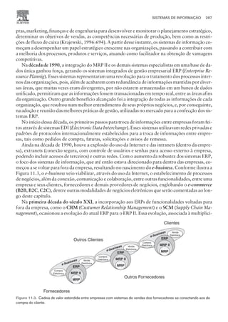pras, marketing, finanças e de engenharia para desenvolver e monitorar o planejamento estratégico,
determinar os objetivos de vendas, as competências necessárias de produção, bem como as restri-
ções de fluxo de caixa (Krajewski, 1996:694). A partir desse instante, os sistemas de informação co-
meçam a desempenhar um papel estratégico crescente nas organizações, passando a contribuir com
a melhoria dos processos, produtos e serviços, atuando como facilitador na obtenção de vantagens
competitivas.
Na década de 1990, a integração do MRP II e os demais sistemas especialistas em uma base de da-
dos única ganhou força, gerando os sistemas integrados de gestão empresarial ERP (Enterprise Re-
source Plannig). Esses sistemas representaram uma revolução para o tratamento dos processos inter-
nos das organizações, pois, além de acabarem com redundância de informações mantidas por diver-
sas áreas, que muitas vezes eram divergentes, por não estarem armazenadas em um banco de dados
unificado, permitiram que as informações fossem transacionadas em tempo real, entre as áreas afins
da organização. Outro grande benefício alcançado foi a integração de todas as informações de cada
organização, que resultou num melhor entendimento de seus próprios negócios, e, por conseguinte,
na adoção e reunião das melhores práticas de gestão, utilizadas no mercado para a confecção dos sis-
temas ERP.
No início dessa década, os primeiros passos para troca de informações entre empresas foram fei-
tos através de sistemas EDI (Electronic Data Interchange). Esses sistemas utilizavam redes privadas e
padrões de protocolos internacionalmente estabelecidos para a troca de informações entre empre-
sas, tais como pedidos de compra, faturas, solicitações e avisos de remessa.
Ainda na década de 1990, houve a explosão do uso da Internet e das intranets (dentro da empre-
sa), extranets (conexão segura, com controle de usuários e senhas para acesso externo à empresa,
podendo incluir acessos de terceiros) e outras redes. Com o aumento da robustez dos sistemas ERP,
o foco dos sistemas de informação, que até então estava direcionado para dentro das empresas, co-
meçou a se voltar para fora da empresa, resultando no nascimento do e-business. Conforme ilustra a
Figura 11.3, o e-business veio viabilizar, através do uso da Internet, o estabelecimento de processos
de negócios, além da conexão, comunicação e colaboração, entre outras funcionalidades, entre uma
empresa e seus clientes, fornecedores e demais provedores de negócios, englobando o e-commerce
(B2B, B2C, C2C), dentre outras modalidades de negócios eletrônicos que serão comentadas ao lon-
go deste capítulo.
Na primeira década do século XXI, a incorporação aos ERPs de funcionalidades voltadas para
fora da empresa, como o CRM (Custumer Relationship Management) e o SCM (Supply Chain Ma-
nagement), ocasionou a evolução do atual ERP para o ERP II. Essa evolução, associada à multiplici-
SISTEMAS DE INFORMAÇÃO 287
CAMPUS • PLANEJAMENTO E CONTROLE DA PRODUÇÃO • 1418 – CAPÍTULO 11 – EC-02
Compra
Eletrônica
MRP
MRP II
ERP MRP
MRP II
ERP
Venda
Eletrônica
Venda
Eletrônica
Compra
Eletrônica
Outros Fornecedores
Clientes
Fornecedores
Outros Clientes
MRP
MRP II
ERP
Venda
Eletrônica
Compra
Eletrônica
e-business
e-business
e-business
Figura 11.3. Cadeia de valor estendida entre empresas com sistemas de vendas dos fornecedores se conectando aos de
compra do cliente.
 