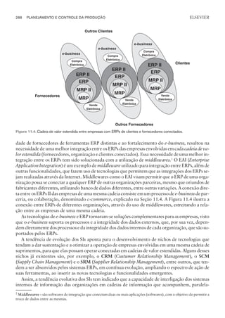 dade de fornecedores de ferramentas ERP distintas e ao fortalecimento do e-business, resultou na
necessidade de uma melhor integração entre os ERPs das empresas envolvidas em cada cadeia de va-
lor estendida (fornecedores, organização e clientes conectados). Essa necessidade de uma melhor in-
tegração entre os ERPs tem sido solucionada com a utilização de middlewares.1
O EAI (Enterprise
Application Integration) é um exemplo de middleware utilizado para integração entre ERPs, além de
outras funcionalidades, que fazem uso de tecnologias que permitem que as integrações dos ERPs se-
jam realizadas através da Internet. Middlewares como o EAI visam permitir que o ERP de uma orga-
nização possa se conectar a qualquer ERP de outras organizações parceiras, mesmo que oriundos de
fabricantes diferentes, utilizando banco de dados diferentes, entre outras variações. A conexão dire-
ta entre os ERPs II das empresas de uma mesma cadeia consiste em um processo de e-business de par-
ceria, ou colaboração, denominado c-commerce, explicado na Seção 11.4. A Figura 11.4 ilustra a
conexão entre ERPs de diferentes organizações, através do uso de middlewares, estreitando a rela-
ção entre as empresas de uma mesma cadeia.
As tecnologias de e-business e ERP tornaram-se soluções complementares para as empresas, visto
que o e-business suporta os processos e a integridade dos dados externos, que, por sua vez, depen-
dem diretamente dos processos e da integridade dos dados internos de cada organização, que são su-
portados pelos ERPs.
A tendência de evolução dos SIs aponta para o desenvolvimento de nichos de tecnologias que
tendam a dar sustentação e a otimizar a operação de empresas envolvidas em uma mesma cadeia de
suprimentos, para que elas possam operar conectadas em cadeias de valor estendidas. Alguns desses
nichos já existentes são, por exemplo, o CRM (Custumer Relationship Management), o SCM
(Supply Chain Management) e o SRM (Supplier Relationship Management), entre outros, que ten-
dem a ser absorvidos pelos sistemas ERPs, em contínua evolução, ampliando o espectro de ação de
suas ferramentas, ao inserir as novas tecnologias e funcionalidades emergentes.
Assim, a tendência evolutiva dos SIs tem indicado que a capacidade de interligação dos sistemas
internos de informação das organizações em cadeias de informação que acompanhem, paralela-
288 PLANEJAMENTO E CONTROLE DA PRODUÇÃO
CAMPUS • PLANEJAMENTO E CONTROLE DA PRODUÇÃO • 1418 – CAPÍTULO 11 – EC-02
ELSEVIER
Figura 11.4. Cadeia de valor estendida entre empresas com ERPs de clientes e fornecedores conectados.
2
Middlewares – são softwares de integração que conectam duas ou mais aplicações (softwares), com o objetivo de permitir a
troca de dados entre as mesmas.
 