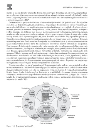 mente, as cadeias de valor estendidas de seus bens e serviços, deixará de ser, em breve, um grande di-
ferencial competitivo para tornar-se uma condição de sobrevivência no mercado globalizado, assim
como a organização dos dados e processos internos através de uma ferramenta de gestão estruturada
e consistente, como o ERP.
Outra tendência que tem se mostrado extremamente promissora é a “portalização” das organiza-
ções. Isto é, a disponibilização, em um portal da organização, de informações on-line relevantes, es-
truturadas, individuais e personalizadas, que atendam às diferentes necessidades de clientes, forne-
cedores, parceiros e membros da organização. Assim, através desse portal corporativo, a empresa
poderá interagir em todas as suas funções (gestão administrativo/financeira, marketing, vendas,
produção, relacionamento com fornecedores, clientes, parceiros estratégicos, franqueados e acio-
nistas), muitas delas suportadas pelo ERP, além de outras necessidades não suportadas pelo ERP.
Estas são conhecidas como informação desestruturada, por poder versar sobre qualquer demanda
necessária para o bom funcionamento do negócio. Na maioria dos casos, as informações desestrutu-
radas correspondem à maior parte das informações necessárias, a serem introduzidas nos portais.
Esse conjunto de informações estruturadas e não-estruturadas portalizadas possibilitará que cada
membro da empresa, ao chegar ao escritório, por exemplo, abra o portal, através de níveis de restri-
ções de acesso previamente estabelecidos por senhas, e trabalhe normalmente através dele, com
acesso ao ERP da empresa, aos demais softwares acessórios, às conexões de clientes e parceiros e po-
dendo manter armazenado em rede todas as informações necessárias. Assim, igualmente, poderá
conectar-se à organização a qualquer hora e de qualquer lugar do mundo e trabalhar normalmente e
com todas as informações de que necessita, sem a preocupação de não ter disponível um arquivo que
ficou gravado no disco rígido de seu computador no escritório.
É importante observar que a “portalização” de uma organização pode ser uma ação independen-
te ou complementar à necessidade de interligação das informações através da cadeia de valor esten-
dida, em nada competindo com esta. Ela surge com o principal objetivo de romper barreiras de loca-
lização física e feudos de informações, ilimitando as possibilidades de acesso, além de promover o
aumento da produtividade e agilidade na tomada de decisões sem fronteiras. A Figura 11.5 ilustra a
junção das principais tecnologias que atualmente podem compor a arquitetura dos sistemas de in-
formação do século XXI.
SISTEMAS DE INFORMAÇÃO 289
CAMPUS • PLANEJAMENTO E CONTROLE DA PRODUÇÃO • 1418 – CAPÍTULO 11 – EC-02
Figura 11.5. Organização “portalizada”.
 
