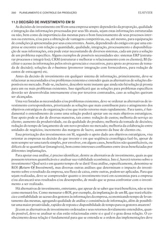 11.2 DECISÃO DE INVESTIMENTO EM SI
As decisões de investimento em SI em uma empresa sempre dependerão da proporção, qualidade
e integração das informações processadas por seus SIs atuais, sejam estas informações estruturadas
ou não, bem como da importância das mesmas para o bom funcionamento de seus processos inter-
nos ou externos, e/ou para a obtenção de vantagens competitivas, ou, até mesmo, para equiparação
de condições já apresentadas por seus concorrentes. Assim, dependendo do estágio em que uma em-
presa se encontre com relação a quantidade, qualidade, integração, processamento e disponibiliza-
ção de suas informações, esta pode estar necessitando de diversos sistemas, cada um para a solução
de um problema específico. Alguns exemplos de possíveis necessidades são: sistemas ERP (estrutu-
rar processos e integrá-los); CRM (estruturar e melhorar o relacionamento com os clientes); BI (fa-
cilitar o acesso às informações pelos níveis gerenciais e executivos, para apoio ao processo de toma-
da de decisão); soluções de e-business (promover integração com fornecedores, para redução de
custos de estocagem) etc.
Antes da decisão de investimento em qualquer sistema de informação, primeiramente, deve-se
relacionar as necessidades e/ou problemas existentes e entender quais as alternativas de soluções dis-
poníveis no mercado. Pode-se, inclusive, descobrir neste instante que ainda não há solução já pronta
para um ou mais problemas existentes. Isso significará que as soluções para problemas específicos
deverão ser desenvolvidas internamente e/ou por terceiros contratados, caso as soluções queiram
ser alcançadas.
Uma vez listadas as necessidades e/ou problemas existentes, deve-se ordenar as alternativas de in-
vestimento correspondentes, priorizando as soluções que mais contribuem para o atingimento dos
objetivos estratégicos da organização e/ou que trarão retorno mais rapidamente. Para tanto, é fun-
damental o entendimento de como uma solução poderá apoiar um ou mais objetivos estratégicos.
Esse apoio pode se dar de diversas maneiras, tais como: redução de custos; melhoria do serviço ao
cliente; aumento da produtividade, ou da qualidade do produto; melhoria da tomada de decisões;
redução do tempo de lançamento de um novo produto no mercado; melhoria da colaboração entre
unidades de negócios; incremento das margens de lucro; aumento da base de clientes etc.
Essa priorização dos investimentos em SI, segundo o apoio dado aos objetivos estratégicos, visa
orientar as empresas na decisão do que investir e em que seqüência cronológica fazê-lo, apesar de
nem sempre ser uma tarefa simples, por envolver, em alguns casos, benefícios não quantificáveis, ou
difíceis de se quantificar (intangíveis), bem como interesses conflitantes entre áreas beneficiadas por
diferentes implantações.
Para apoiar essa análise, é preciso identificar, dentre as alternativas de investimento, quais as que
possuem retornos quantificáveis e analisar sua viabilidade econômica. Isto é, haverá retorno sobre o
investimento? Qual será e em quanto tempo ele se dará? Essa análise, especificamente, denomina-se
ROI (Return Of Investment), mas diversas outras análises que determinam o impacto do investi-
mento sobre o resultado da empresa, seu fluxo de caixa, entre outras, podem ser aplicadas. Para que
sejam realizadas, deve-se compreender quanto o investimento trará em economias para a empresa
e/ou alavancará seus resultados e/ou desempenho, de modo que se possa confrontar com o investi-
mento a ser realizado.
Há alternativas de investimento, entretanto, que apesar de se saber que trará benefícios, não se tem
como mensurá-los. Como mensurar o ROI, por exemplo, da implantação de um BI, que trará eficiên-
cia e confiabilidade ao acesso dos gestores às informações da empresa, economizando tempo de levan-
tamento das mesmas, agregando qualidade de análise e consistência de informação, além de possibili-
tar uma maior proatividade, rapidez de reposta e disponibilidade de tempo para os gestores atuarem?
Já com as alternativas de investimento ordenadas e seus retornos devidamente entendidos, quan-
do possível, deve-se analisar se elas estão relacionadas entre si e qual é o grau dessa relação. O co-
nhecimento dessa relação é fundamental para que se entenda se a ordem das implementações deve
290 PLANEJAMENTO E CONTROLE DA PRODUÇÃO
CAMPUS • PLANEJAMENTO E CONTROLE DA PRODUÇÃO • 1418 – CAPÍTULO 11 – EC-02
ELSEVIER
 