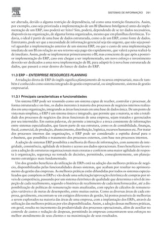 ser alterada, devido a alguma restrição de dependência, tal como uma restrição financeira. Assim,
por exemplo, caso seja priorizada a implementação de um BI (Business Inteligence) antes da imple-
mentação de um ERP, isso poderá ser feito? Sim, poderá, dependendo de se ter dados necessários,
disponíveis na organização, de alguma forma organizados, mesmo que em planilhas eletrônicas. To-
davia, o ideal é partir de uma base de dados estruturada, como a de um ERP, como fonte de dados.
Entretanto, pode ser que a necessidade de informação gerencial seja tão urgente, que não seja possí-
vel aguardar a implementação anterior de um sistema ERP, ou que o custo de uma implementação
imediata de um BI em relação ao seu retorno seja pago tão rapidamente, que valerá a pena realizá-la
de imediato. Assim, pode-se implementar primeiramente o BI, mas consciente de que após a posteri-
or implementação do ERP, caso este chegue a ser implementado, um novo esforço e investimento
deverão ser dedicados a uma nova implementação de BI, para adaptá-lo à nova base estruturada de
dados, que passará a estar dentro do banco de dados do ERP.
11.3 ERP – ENTERPRISE RESOURCES PLANNING
A tradução direta de ERP do inglês significa planejamento de recursos empresariais, mas ele tam-
bém é conhecido como sistema integrado de gestão empresarial, ou simplesmente, sistema de gestão
empresarial.
11.3.1 Principais características e funcionalidades
Um sistema ERP pode ser resumido como um sistema capaz de receber, controlar e processar, de
forma estruturada e on-line, os dados inerentes à maioria dos processos de negócios internos realiza-
dos em uma organização, integrando as áreas funcionais em uma base de dados única. De um ponto de
vista mais simplista, o ERP é um sistema único e integrado, que permite que a maioria, se não a totali-
dade dos processos de negócios das áreas funcionais de uma empresa, sejam tratados e gerenciados
por seu intermédio. Em outras palavras, ele permite a interação e a troca consistente de informações
entre sistemas especializados, que fazem parte de sua estrutura, como os de contabilidade, finanças,
fiscal, comercial, de produção, abastecimento, distribuição, logística, recursos humanos etc. Por tratar
dos processos internos das organizações, o ERP pode ser considerado a espinha dorsal para o
e-business, que possibilita o tratamento dos processos externos, com base nos processos internos.
A adoção de sistemas ERP possibilita a melhoria do fluxo de informações, com aumento da inte-
gridade, consistência, agilidade de trânsito e acesso aos dados operacionais. Esses benefícios favore-
cem a adoção de estruturas organizacionais mais enxutas e conferem uma maior agilidade de respos-
ta à organização, segurança na tomada de decisões, permitindo, conseqüentemente, um planeja-
mento estratégico mais fundamentado.
Um dos grandes benefícios da utilização de ERPs está na adoção das melhores práticas de negó-
cio, disponibilizadas pelas funcionalidades desses sistemas, que acabam por resultar no aprimora-
mento da gestão das empresas. As melhores práticas estão difundidas por todos os sistemas especia-
lizados que compõem os ERPs e vão desde uma solicitação/aprovação eletrônica de compras por ní-
veis de competência, passando por um sistema eletrônico de qualidade que determina o nível de ins-
peção de cada recebimento, segundo o histórico de recebimento de cada item/fornecedor, até a dis-
ponibilização de políticas de remuneração mais atualizadas, com opções de cálculos de remunera-
ções variáveis e de metas de desempenho, entre muitas outras. Como as diversas áreas de cada em-
presa, geralmente, encontram-se em estágios diferentes de gestão, há pontos possíveis de melhorias
a serem explorados na maioria das áreas de uma empresa, com a implantação dos ERPs, através da
utilização das melhores práticas por eles disponibilizadas. Assim, a adoção dessas melhores práticas,
em geral, resulta no incremento da produtividade dos processos operacionais, além de auxiliar no
controle de custos e redução de despesas, permitindo às empresas concentrarem seus esforços no
melhor atendimento de seus clientes e na maximização de seus resultados.
SISTEMAS DE INFORMAÇÃO 291
CAMPUS • PLANEJAMENTO E CONTROLE DA PRODUÇÃO • 1418 – CAPÍTULO 11 – EC-02
 