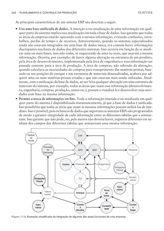 As principais características de um sistema ERP são descritas a seguir.
— Usa uma base unificada de dados. A inserção e/ou atualização de uma informação em qual-
quer parte do sistema implica sua atualização em toda a base de dados. Isso garante que todas
as áreas da empresa estarão operando com a mesma informação, evitando confusões, retra-
balhos, perdas de tempo e de recursos. Anteriormente, quando os sistemas especializados
ainda não estavam integrados em uma base de dados única, era comum haver informações
discrepantes nas bases de dados dos diferentes sistemas. Isso ocorria em função de se atuali-
zar uma ou mais bases, mas não todas, se esquecendo de uma ou mais, que usavam a mesma
informação. Ocorria, por exemplo, de haver alguma alteração na estrutura de um produto,
pela área de desenvolvimento, implementada pela área de engenharia e essa informação ser
passada somente para a área de produção. A área de compras, não sabendo da alteração,
quando calculava as necessidades de compras para ressuprimento das matérias-primas, base-
ando-se nas posições de estoque e nas estruturas de materiais desatualizadas, acabava por ad-
quirir uma ou mais matérias-primas erradas e que não estavam mais sendo utilizadas. Atual-
mente, com a unificação da base de dados, ao ser feita qualquer alteração em uma estrutura de
materiais do sistema, por exemplo, todas as áreas que usam essa informação (desenvolvimen-
to, engenharia, compras, produção, custos etc.), passam a visualizá-la e desenvolver suas ativi-
dades com base na mesma informação.
— Permite a troca de informações on-line. Toda a informação inserida e/ou atualizada em qual-
quer parte do sistema é disponibilizada instantaneamente, já que a base de dados é unificada.
Isso possibilita que todas as áreas que usam as mesmas informações possam utilizá-las de ime-
diato. Isso é possível, pois os bancos de dados que suportam os sistemas ERPs são programados
de modo a garantir integridade de cada informação entre as diferentes tabelas que a armaze-
nam. Isso garante que não pode, ou, pelo menos não deveria haver, registros diferentes em ne-
nhum dos campos das diferentes tabelas que armazenam uma mesma informação.
292 PLANEJAMENTO E CONTROLE DA PRODUÇÃO
CAMPUS • PLANEJAMENTO E CONTROLE DA PRODUÇÃO • 1418 – CAPÍTULO 11 – EC-02
ELSEVIER
Figura 11.6. Ilustração simplificada da integração de algumas das áreas funcionais de uma empresa.
 